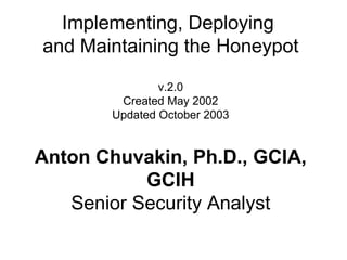 Implementing, Deploying  and Maintaining the Honeypot v.2.0 Created May 2002 Updated October 2003 Anton Chuvakin, Ph.D., GCIA, GCIH Senior Security Analyst 
