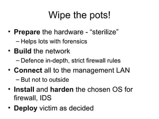 Wipe the pots! Prepare  the hardware - “sterilize” Helps lots with forensics Build  the network Defence in-depth, strict firewall rules Connect  all to the management LAN But not to outside Install  and  harden  the chosen OS for firewall, IDS Deploy  victim as decided 