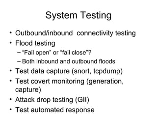 System Testing Outbound/inbound  connectivity testing Flood testing “ Fail open” or “fail close”? Both inbound and outbound floods Test data capture (snort, tcpdump) Test covert monitoring (generation, capture) Attack drop testing (GII) Test automated response 