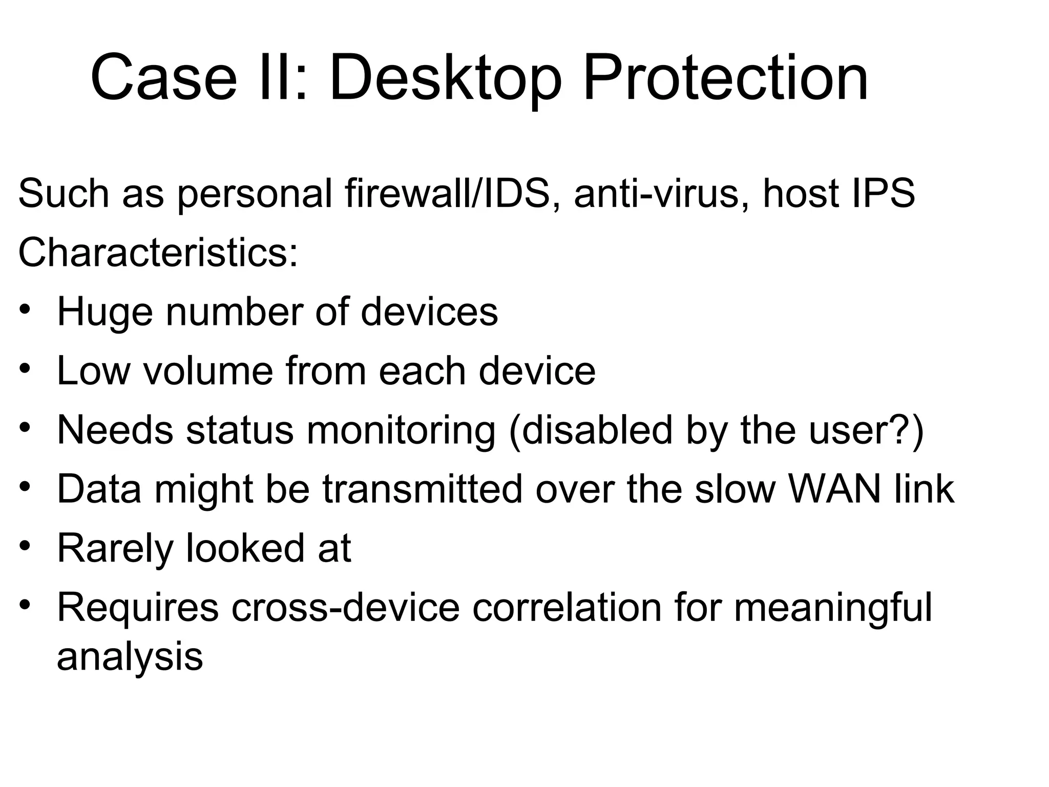 Case II: Desktop Protection Such as personal firewall/IDS, anti-virus, host IPS Characteristics: Huge number of devices Low volume from each device Needs status monitoring (disabled by the user?) Data might be transmitted over the slow WAN link Rarely looked at Requires cross-device correlation for meaningful analysis 