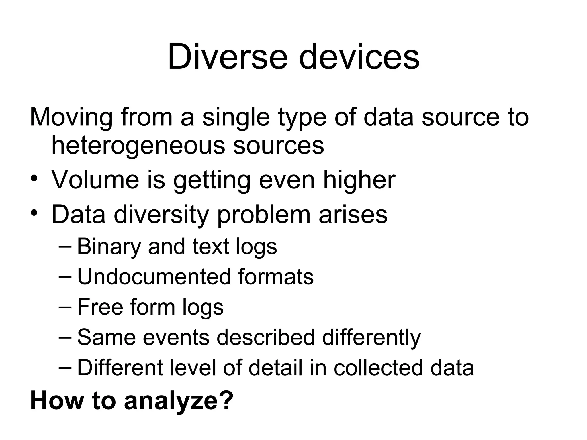 Diverse devices Moving from a single type of data source to heterogeneous sources Volume is getting even higher Data diversity problem arises Binary and text logs Undocumented formats Free form logs Same events described differently Different level of detail in collected data How to analyze? 