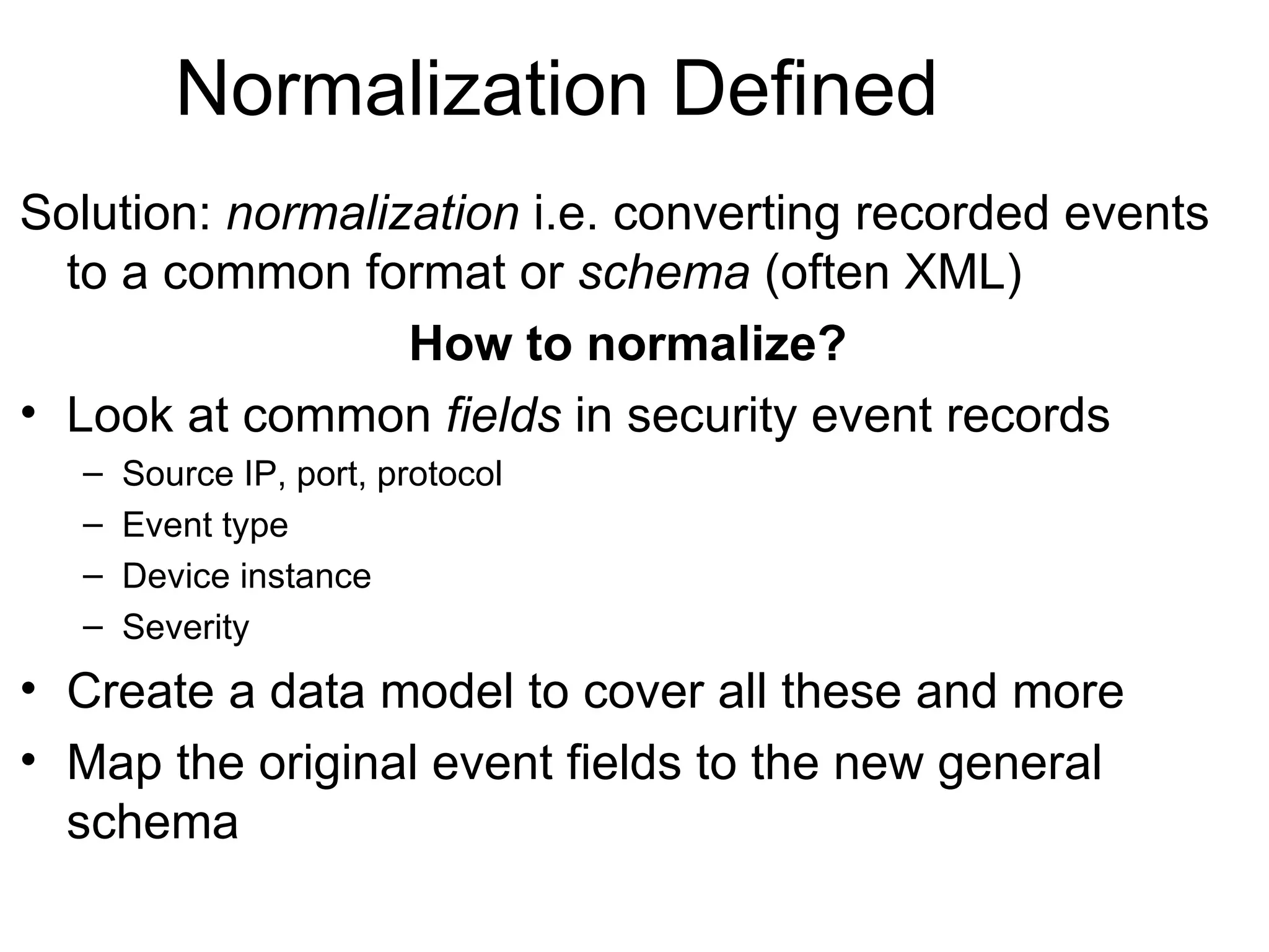 Normalization Defined Solution:  normalization  i.e. converting recorded events to a common format or  schema  (often XML) How to normalize? Look at common  fields  in security event records Source IP, port, protocol Event type Device instance Severity Create a data model to cover all these and more Map the original event fields to the new general schema 
