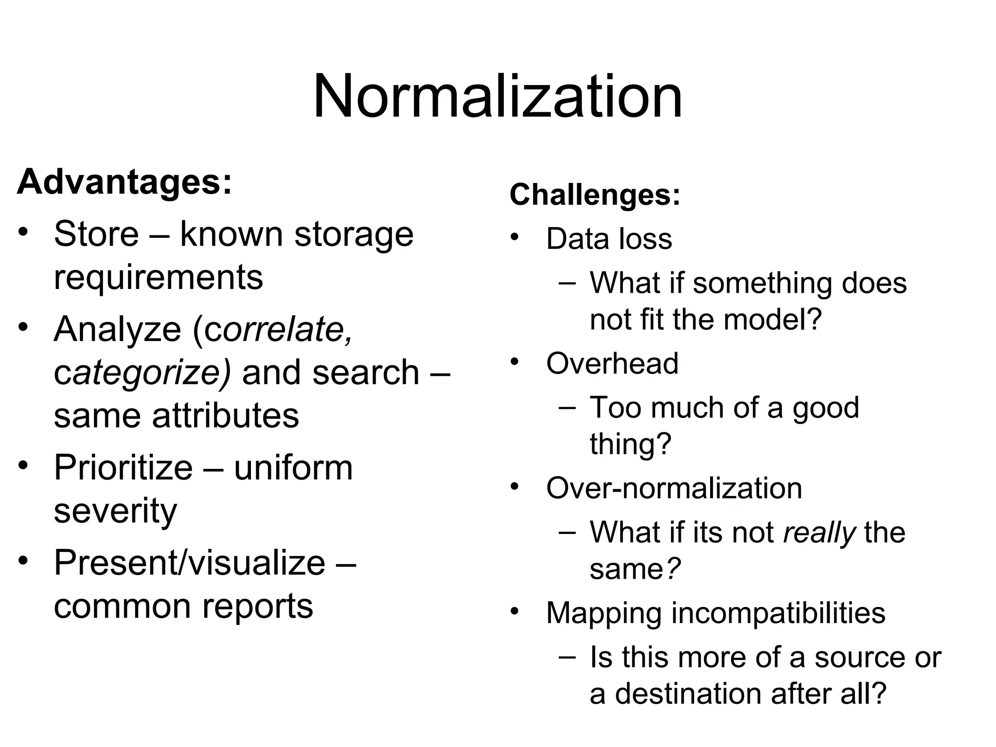 Normalization Advantages: Store – known storage requirements Analyze (c orrelate,  c ategorize)  and search – same attributes Prioritize  – uniform severity Present/visualize – common reports Challenges: Data loss What if something does not fit the model? Overhead Too much of a good thing? Over-normalization What if its not  really  the same ? Mapping incompatibilities Is this more of a source or a destination after all? 