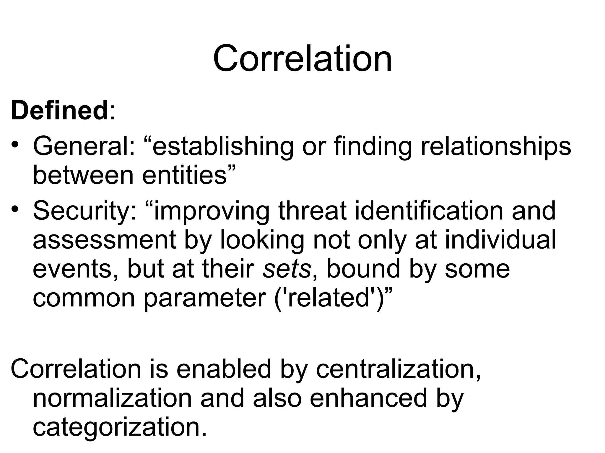 Correlation Defined : General: “establishing or finding relationships between entities” Security: “improving threat identification and assessment by looking not only at individual events, but at their  sets , bound by some common parameter ('related')” Correlation is enabled by centralization, normalization and also enhanced by categorization. 