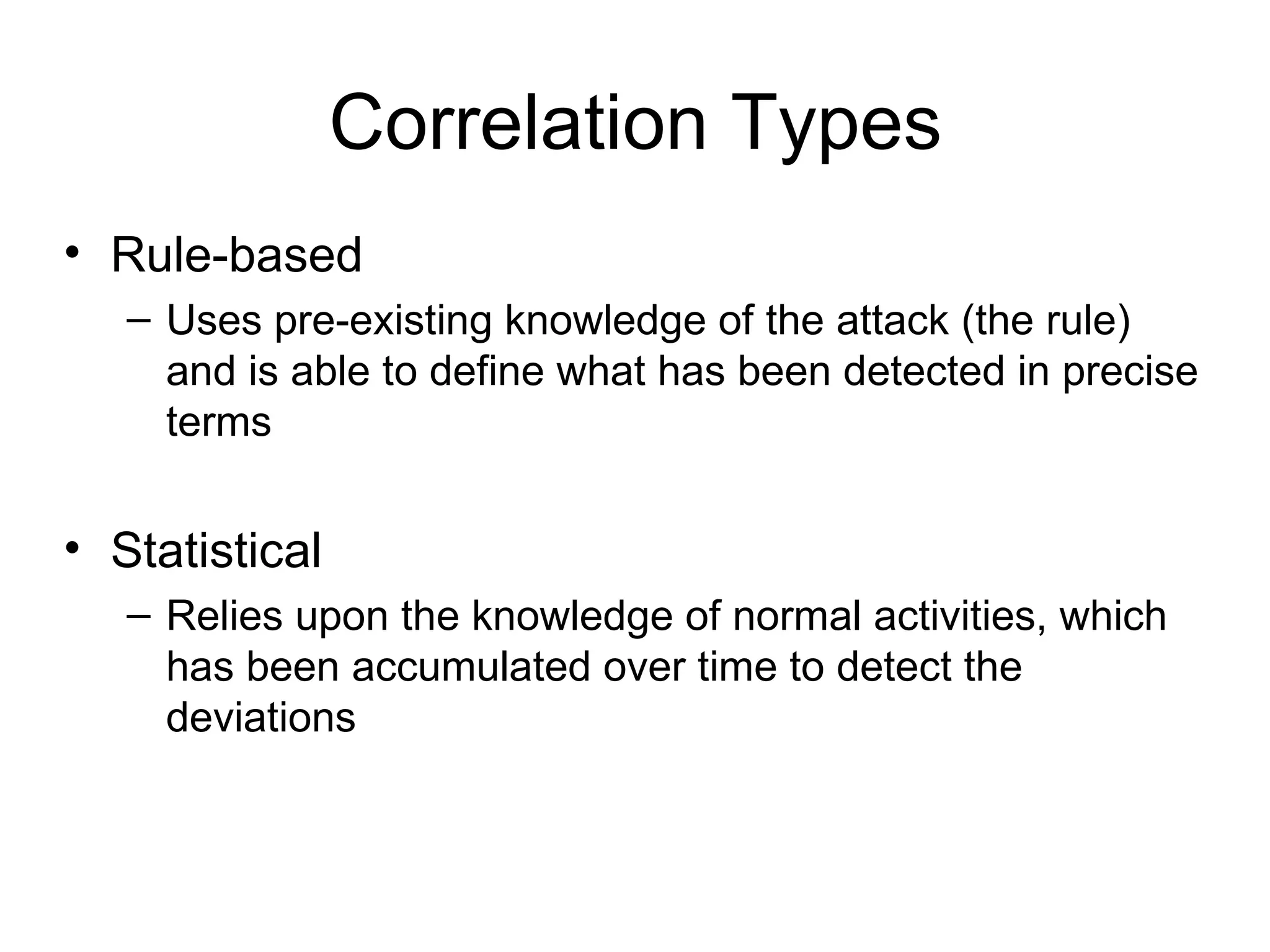 Correlation Types Rule-based Uses pre-existing knowledge of the attack (the rule) and is able to define what has been detected in precise terms Statistical Relies upon the knowledge of normal activities, which has been accumulated over time to detect the deviations 