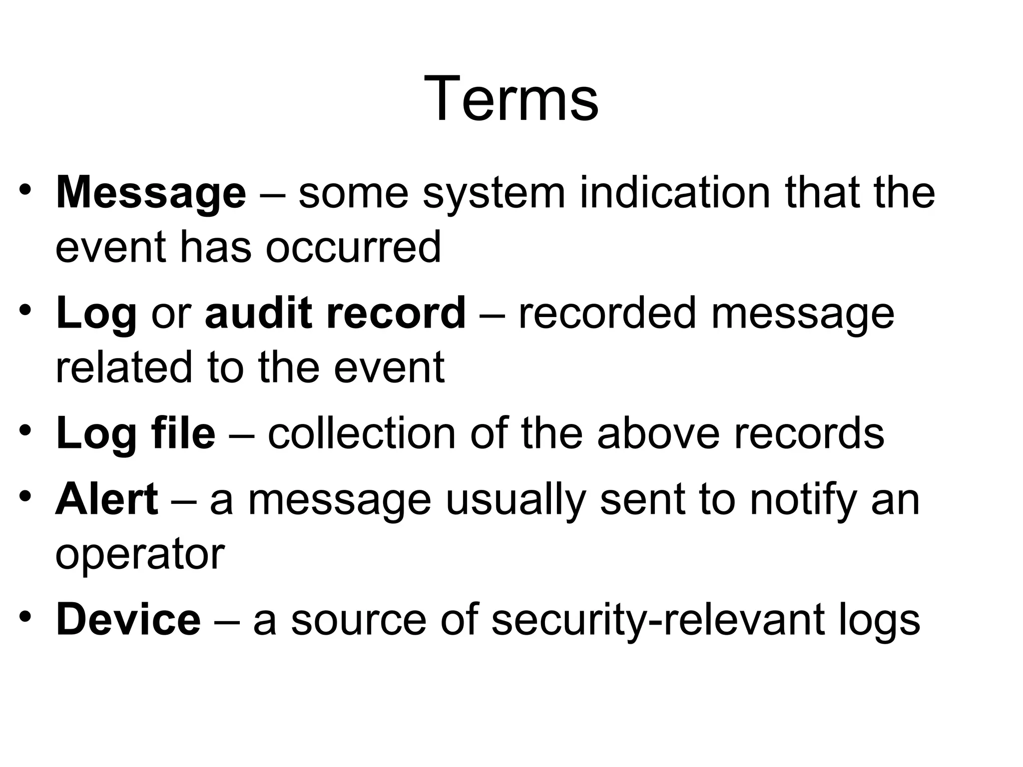 Terms Message  – some system indication that the event has occurred Log  or  audit record  – recorded message related to the event Log file  – collection of the above records Alert  – a message usually sent to notify an operator Device  – a source of security-relevant logs 