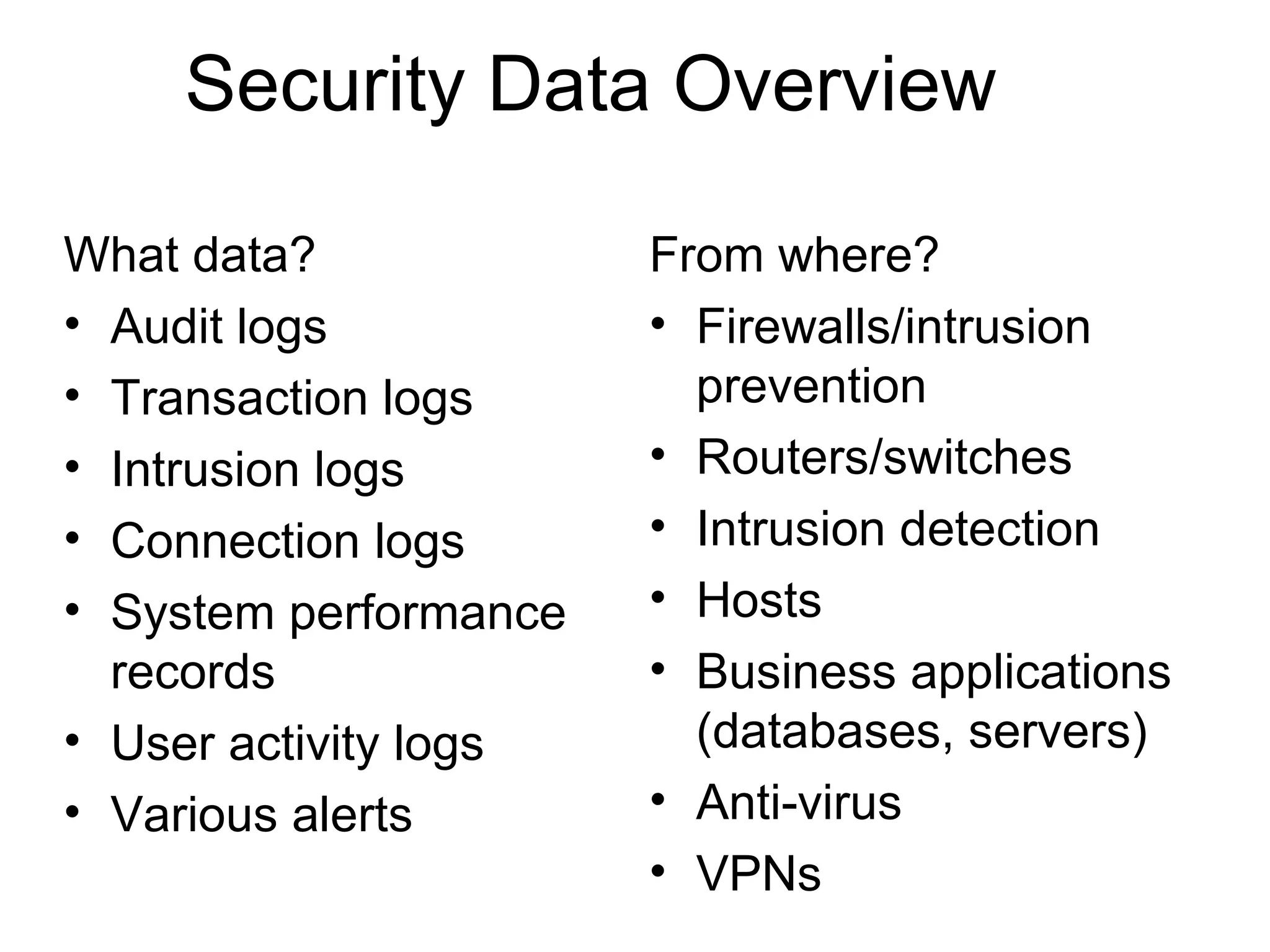 Security Data Overview What data? Audit logs Transaction logs Intrusion logs Connection logs System performance records User activity logs Various alerts From where? Firewalls/intrusion prevention Routers/switches Intrusion detection Hosts Business applications (databases, servers) Anti-virus VPNs 
