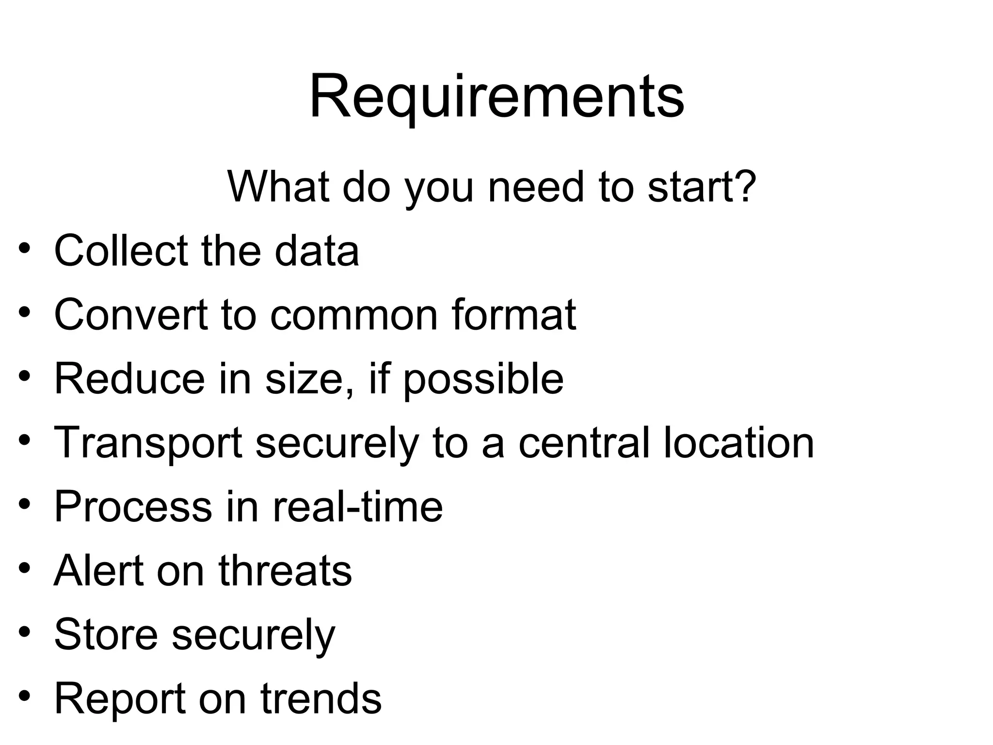 Requirements What do you need to start? Collect the data Convert to common format Reduce in size, if possible Transport securely to a central location Process in real-time Alert on threats Store securely Report on trends 