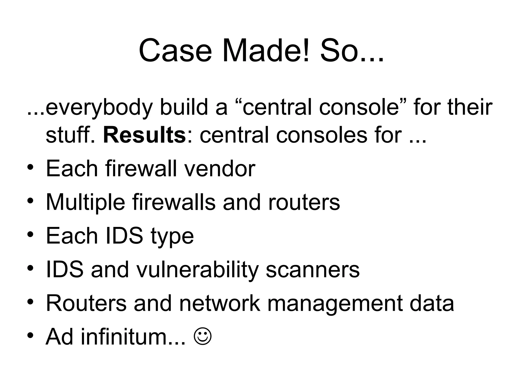 Case Made! So... ...everybody build a “central console” for their stuff.  Results : central consoles for ... Each firewall vendor Multiple firewalls and routers Each IDS type IDS and vulnerability scanners Routers and network management data Ad infinitum...   