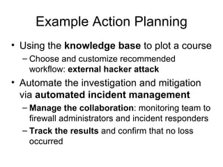 Example Action Planning Using the  knowledge base  to plot a course Choose and customize recommended workflow:  external hacker attack Automate the investigation and mitigation via  automated incident management Manage the collaboration : monitoring team to firewall administrators and incident responders Track the results  and confirm that no loss occurred  