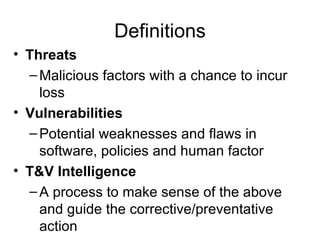 Definitions Threats Malicious factors with a chance to incur loss Vulnerabilities Potential weaknesses and flaws in software, policies and human factor T&V Intelligence A process to make sense of the above and guide the corrective/preventative action 