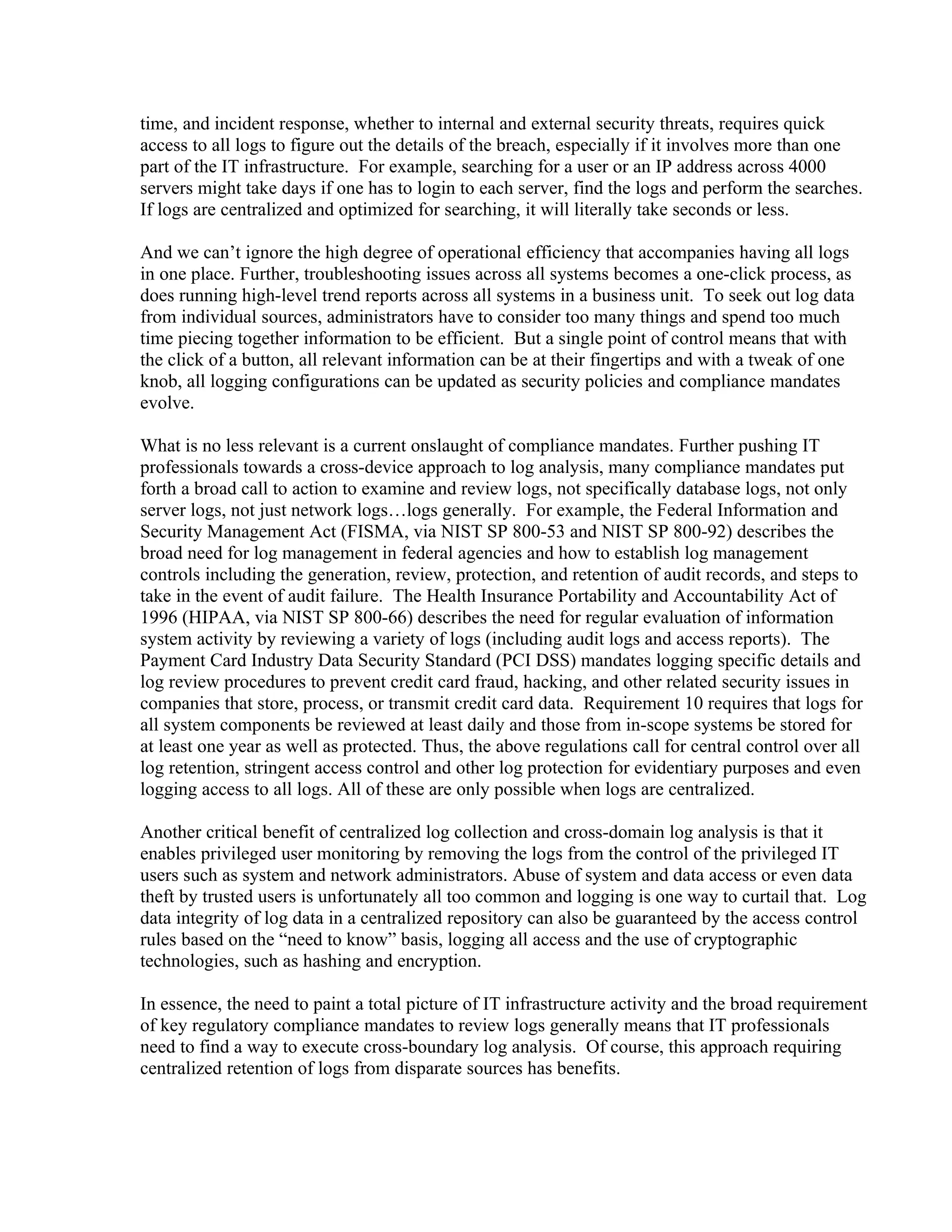time, and incident response, whether to internal and external security threats, requires quick
access to all logs to figure out the details of the breach, especially if it involves more than one
part of the IT infrastructure. For example, searching for a user or an IP address across 4000
servers might take days if one has to login to each server, find the logs and perform the searches.
If logs are centralized and optimized for searching, it will literally take seconds or less.

And we can’t ignore the high degree of operational efficiency that accompanies having all logs
in one place. Further, troubleshooting issues across all systems becomes a one-click process, as
does running high-level trend reports across all systems in a business unit. To seek out log data
from individual sources, administrators have to consider too many things and spend too much
time piecing together information to be efficient. But a single point of control means that with
the click of a button, all relevant information can be at their fingertips and with a tweak of one
knob, all logging configurations can be updated as security policies and compliance mandates
evolve.

What is no less relevant is a current onslaught of compliance mandates. Further pushing IT
professionals towards a cross-device approach to log analysis, many compliance mandates put
forth a broad call to action to examine and review logs, not specifically database logs, not only
server logs, not just network logs…logs generally. For example, the Federal Information and
Security Management Act (FISMA, via NIST SP 800-53 and NIST SP 800-92) describes the
broad need for log management in federal agencies and how to establish log management
controls including the generation, review, protection, and retention of audit records, and steps to
take in the event of audit failure. The Health Insurance Portability and Accountability Act of
1996 (HIPAA, via NIST SP 800-66) describes the need for regular evaluation of information
system activity by reviewing a variety of logs (including audit logs and access reports). The
Payment Card Industry Data Security Standard (PCI DSS) mandates logging specific details and
log review procedures to prevent credit card fraud, hacking, and other related security issues in
companies that store, process, or transmit credit card data. Requirement 10 requires that logs for
all system components be reviewed at least daily and those from in-scope systems be stored for
at least one year as well as protected. Thus, the above regulations call for central control over all
log retention, stringent access control and other log protection for evidentiary purposes and even
logging access to all logs. All of these are only possible when logs are centralized.

Another critical benefit of centralized log collection and cross-domain log analysis is that it
enables privileged user monitoring by removing the logs from the control of the privileged IT
users such as system and network administrators. Abuse of system and data access or even data
theft by trusted users is unfortunately all too common and logging is one way to curtail that. Log
data integrity of log data in a centralized repository can also be guaranteed by the access control
rules based on the “need to know” basis, logging all access and the use of cryptographic
technologies, such as hashing and encryption.

In essence, the need to paint a total picture of IT infrastructure activity and the broad requirement
of key regulatory compliance mandates to review logs generally means that IT professionals
need to find a way to execute cross-boundary log analysis. Of course, this approach requiring
centralized retention of logs from disparate sources has benefits.
 