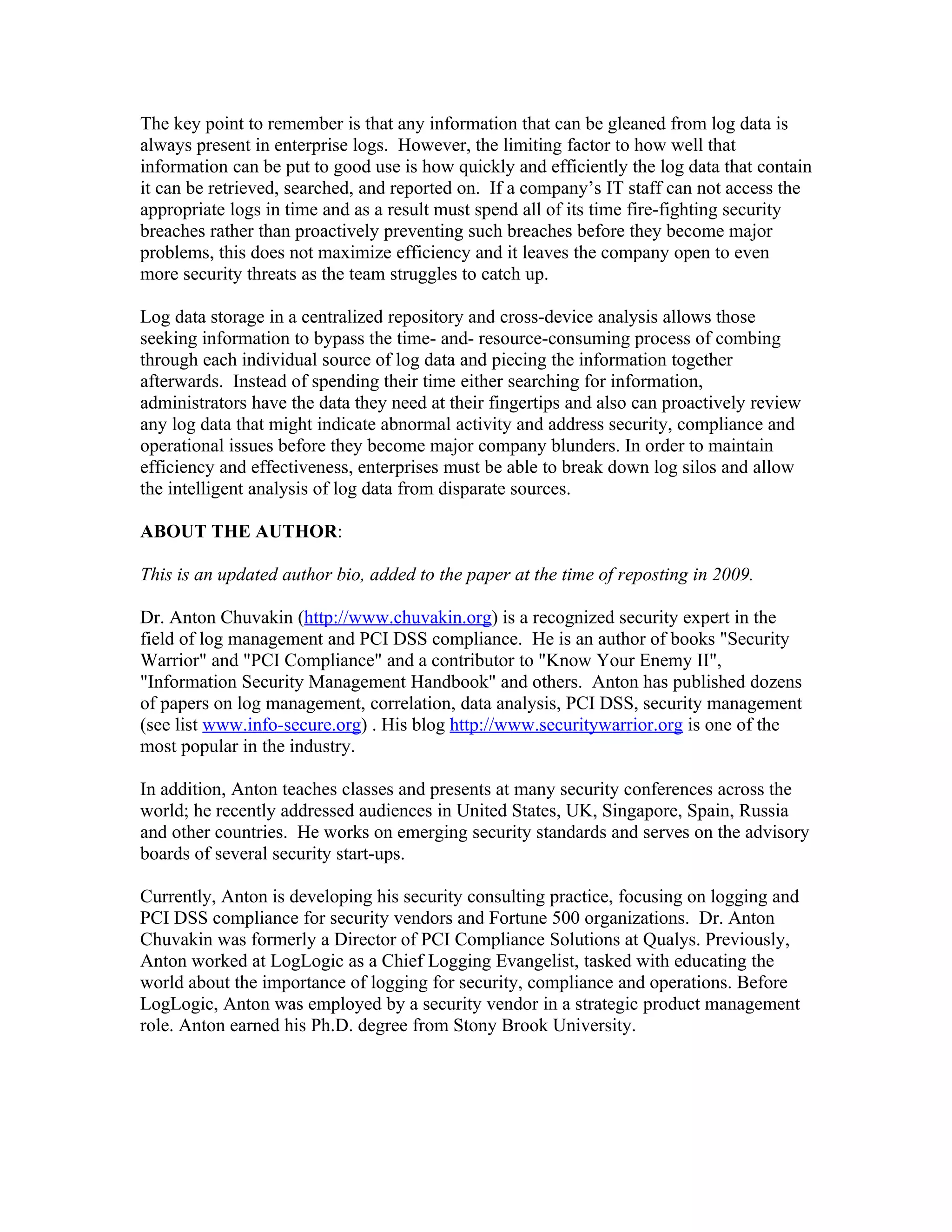 The key point to remember is that any information that can be gleaned from log data is
always present in enterprise logs. However, the limiting factor to how well that
information can be put to good use is how quickly and efficiently the log data that contain
it can be retrieved, searched, and reported on. If a company’s IT staff can not access the
appropriate logs in time and as a result must spend all of its time fire-fighting security
breaches rather than proactively preventing such breaches before they become major
problems, this does not maximize efficiency and it leaves the company open to even
more security threats as the team struggles to catch up.

Log data storage in a centralized repository and cross-device analysis allows those
seeking information to bypass the time- and- resource-consuming process of combing
through each individual source of log data and piecing the information together
afterwards. Instead of spending their time either searching for information,
administrators have the data they need at their fingertips and also can proactively review
any log data that might indicate abnormal activity and address security, compliance and
operational issues before they become major company blunders. In order to maintain
efficiency and effectiveness, enterprises must be able to break down log silos and allow
the intelligent analysis of log data from disparate sources.

ABOUT THE AUTHOR:

This is an updated author bio, added to the paper at the time of reposting in 2009.

Dr. Anton Chuvakin (http://www.chuvakin.org) is a recognized security expert in the
field of log management and PCI DSS compliance. He is an author of books "Security
Warrior" and "PCI Compliance" and a contributor to "Know Your Enemy II",
"Information Security Management Handbook" and others. Anton has published dozens
of papers on log management, correlation, data analysis, PCI DSS, security management
(see list www.info-secure.org) . His blog http://www.securitywarrior.org is one of the
most popular in the industry.

In addition, Anton teaches classes and presents at many security conferences across the
world; he recently addressed audiences in United States, UK, Singapore, Spain, Russia
and other countries. He works on emerging security standards and serves on the advisory
boards of several security start-ups.

Currently, Anton is developing his security consulting practice, focusing on logging and
PCI DSS compliance for security vendors and Fortune 500 organizations. Dr. Anton
Chuvakin was formerly a Director of PCI Compliance Solutions at Qualys. Previously,
Anton worked at LogLogic as a Chief Logging Evangelist, tasked with educating the
world about the importance of logging for security, compliance and operations. Before
LogLogic, Anton was employed by a security vendor in a strategic product management
role. Anton earned his Ph.D. degree from Stony Brook University.
 