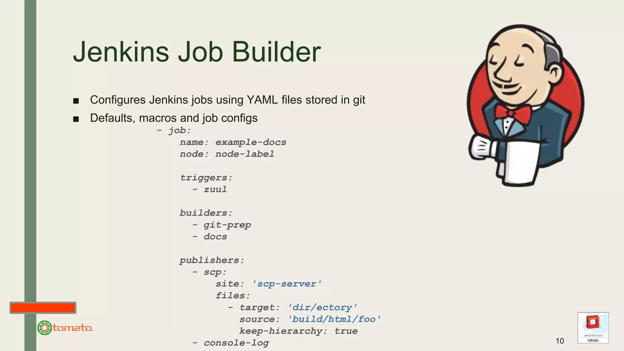 Jenkins Job Builder
■ Configures Jenkins jobs using YAML files stored in git
■ Defaults, macros and job configs
- job:
name: example-docs
node: node-label
triggers:
- zuul
builders:
- git-prep
- docs
publishers:
- scp:
site: 'scp-server'
files:
- target: 'dir/ectory'
source: 'build/html/foo'
keep-hierarchy: true
- console-log 10
 