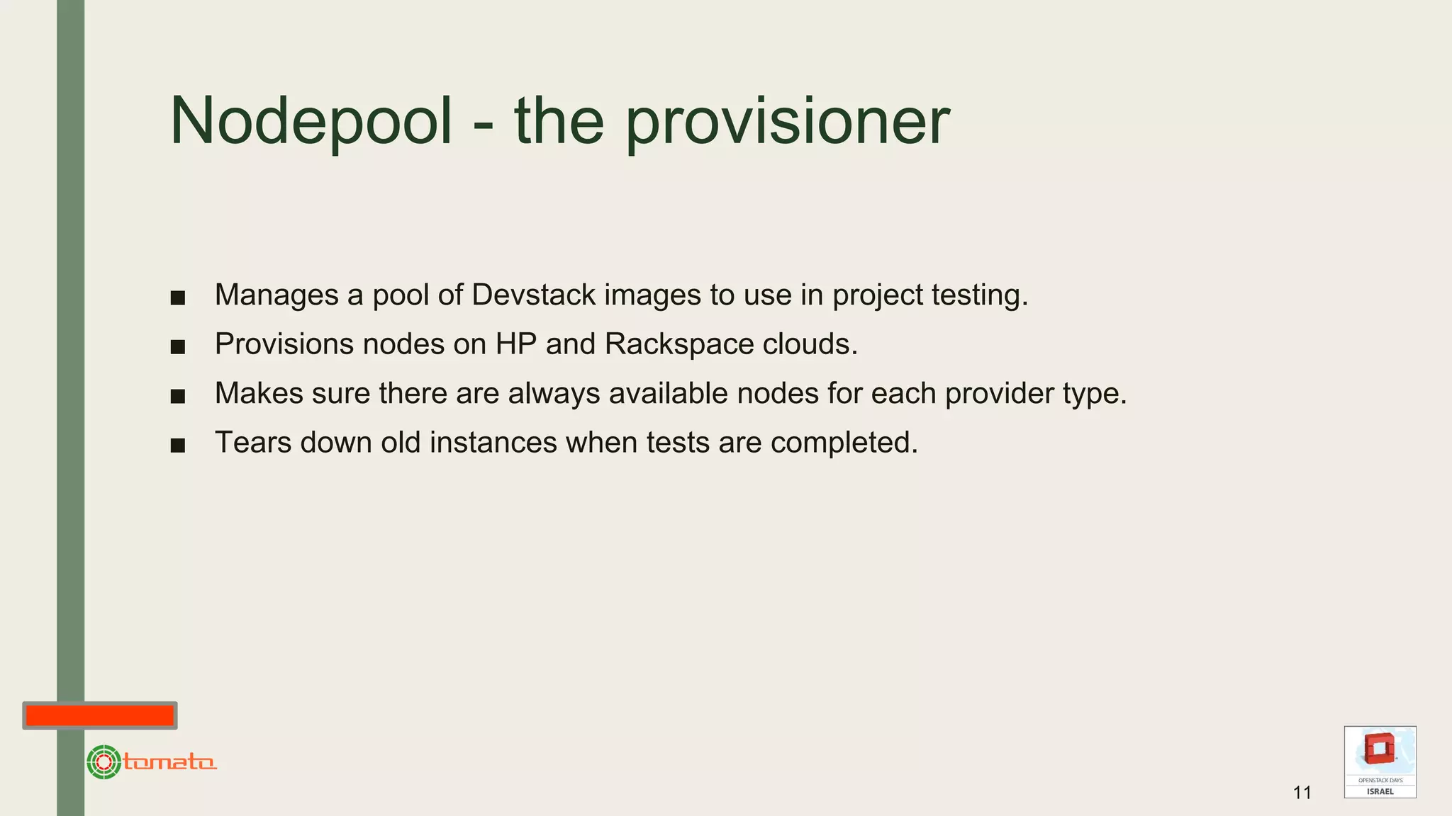 Nodepool - the provisioner
■ Manages a pool of Devstack images to use in project testing.
■ Provisions nodes on HP and Rackspace clouds.
■ Makes sure there are always available nodes for each provider type.
■ Tears down old instances when tests are completed.
11
 
