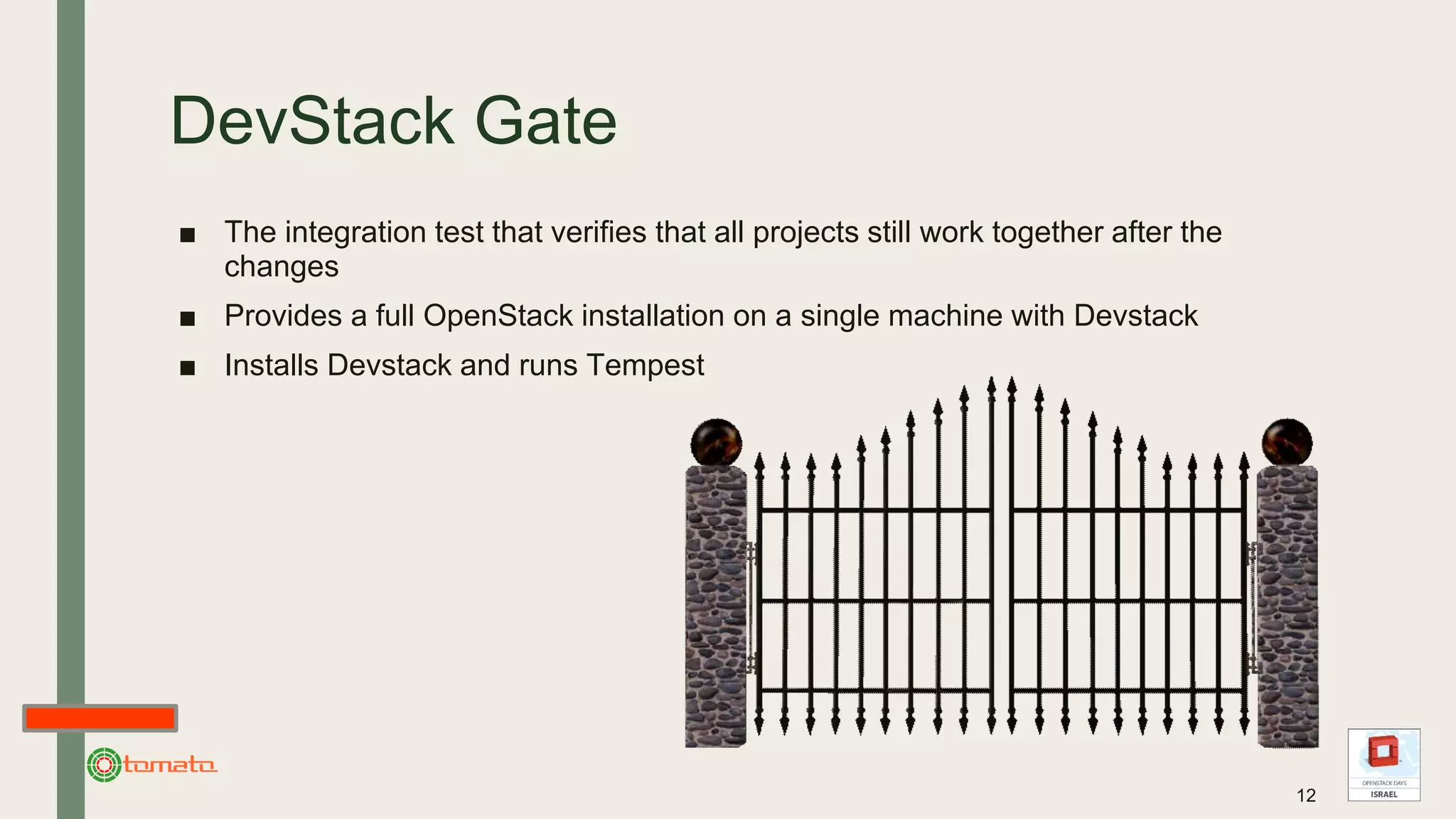 DevStack Gate
■ The integration test that verifies that all projects still work together after the
changes
■ Provides a full OpenStack installation on a single machine with Devstack
■ Installs Devstack and runs Tempest
12
 