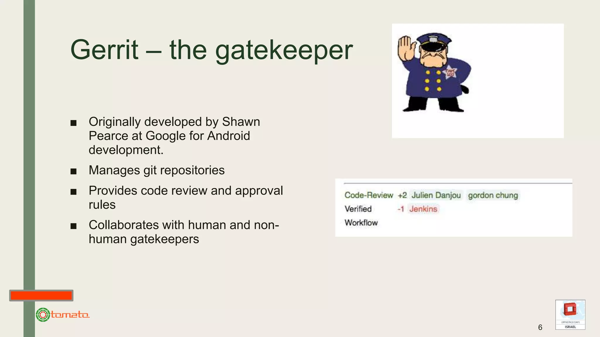 Gerrit – the gatekeeper
■ Originally developed by Shawn
Pearce at Google for Android
development.
■ Manages git repositories
■ Provides code review and approval
rules
■ Collaborates with human and non-
human gatekeepers
6
 