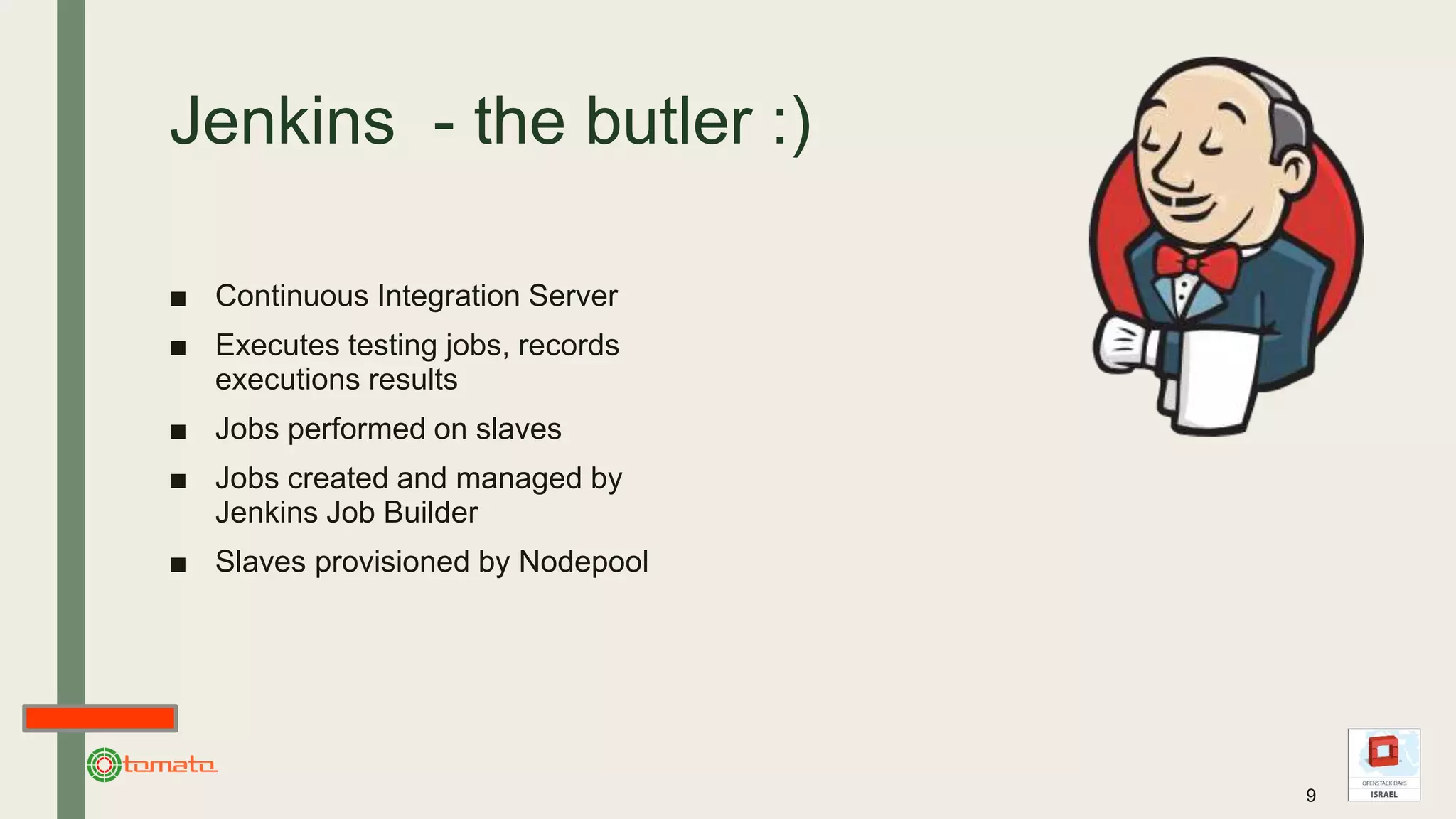 Jenkins - the butler :)
■ Continuous Integration Server
■ Executes testing jobs, records
executions results
■ Jobs performed on slaves
■ Jobs created and managed by
Jenkins Job Builder
■ Slaves provisioned by Nodepool
9
 