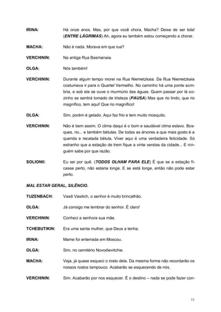 11
IRINA: Há onze anos. Mas, por que você chora, Macha? Deixe de ser tola!
(ENTRE LÁGRIMAS) Ah, agora eu também estou começando a chorar.
MACHA: Não é nada. Morava em que rua?
VERCHININ: Na antiga Rua Basmanaia.
OLGA: Nós também!
VERCHININ: Durante algum tempo morei na Rua Niemetzkaia. Da Rua Niemetzkaia
costumava ir para o Quartel Vermelho. No caminho há uma ponte som-
bria, e sob ela se ouve o murmúrio das águas. Quem passar por lá so-
zinho se sentirá tomado de tristeza (PAUSA) Mas que rio lindo, que rio
magnífico, tem aqui! Que rio magnífico!
OLGA: Sim, porém é gelado. Aqui faz frio e tem muito mosquito.
VERCHININ: Não é bem assim. O clima daqui é o bom e saudável clima eslavo. Bos-
ques, rio... e também bétulas. De todas as árvores a que mais gosto é a
querida e recatada bétula. Viver aqui é uma verdadeira felicidade. Só
estranho que a estação de trem fique a vinte verstas da cidade... E nin-
guém sabe por que razão.
SOLIONII: Eu sei por quê. (TODOS OLHAM PARA ELE) É que se a estação fi-
casse perto, não estaria longe. E se está longe, então não pode estar
perto.
MAL ESTAR GERAL, SILÊNCIO.
TUZENBACH: Vasili Vasilich, o senhor é muito brincalhão.
OLGA: Já consigo me lembrar do senhor. É claro!
VERCHININ: Conheci a senhora sua mãe.
TCHEBUTIKIN: Era uma santa mulher, que Deus a tenha.
IRINA: Mame foi enterrada em Moscou.
OLGA: Sim, no cemitério Novodievitchie.
MACHA: Veja, já quase esqueci o rosto dela. Da mesma forma não recordarão os
nossos rostos tampouco. Acabarão se esquecendo de nós.
VERCHININ: Sim. Acabarão por nos esquecer. É o destino – nada se pode fazer con-
 