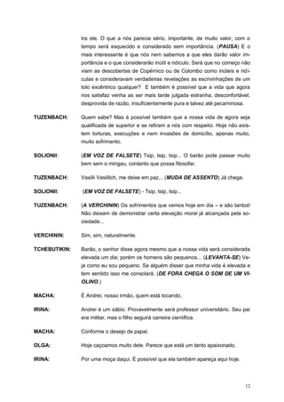 12
tra ele. O que a nós parecia sério, importante, de muito valor, com o
tempo será esquecido e considerado sem importância. (PAUSA) E o
mais interessante é que nós nem sabemos a que eles darão valor im-
portância e o que considerarão inútil e ridículo. Será que no começo não
viam as descobertas de Copérnico ou de Colombo como inúteis e ridí-
culas e consideravam verdadeiras revelações as escrivinhações de um
tolo excêntrico qualquer? E também é possível que a vida que agora
nos satisfaz venha as ser mais tarde julgada estranha, desconfortável,
desprovida de razão, insuficientemente pura e talvez até pecaminosa.
TUZENBACH: Quem sabe? Mas é possível também que a nossa vida de agora seja
qualificada de superior e se refiram a nós com respeito. Hoje não exis-
tem torturas, execuções e nem invasões de domicílio, apenas muito,
muito sofrimento.
SOLIONII: (EM VOZ DE FALSETE) Tsip, tsip, tsip... O barão pode passar muito
bem sem o mingau, contanto que possa filosofar.
TUZENBACH: Vasilii Vasilitch, me deixe em paz... (MUDA DE ASSENTO) Já chega.
SOLIONII: (EM VOZ DE FALSETE) - Tsip, tsip, tsip...
TUZENBACH: (A VERCHININ) Os sofrimentos que vemos hoje em dia – e são tantos!
Não deixam de demonstrar certa elevação moral já alcançada pela so-
ciedade...
VERCHININ: Sim, sim, naturalmente.
TCHEBUTIKIN: Barão, o senhor disse agora mesmo que a nossa vida será considerada
elevada um dia; porém os homens são pequenos... (LEVANTA-SE) Ve-
ja como eu sou pequeno. Se alguém disser que minha vida é elevada e
tem sentido isso me consolará. (DE FORA CHEGA O SOM DE UM VI-
OLINO.)
MACHA: É Andrei, nosso irmão, quem está tocando.
IRINA: Andrei é um sábio. Provavelmente será professor universitário. Seu pai
era militar, mas o filho seguirá carreira científica.
MACHA: Conforme o desejo de papai.
OLGA: Hoje caçoamos muito dele. Parece que está um tanto apaixonado.
IRINA: Por uma moça daqui. É possível que ela também apareça aqui hoje.
 
