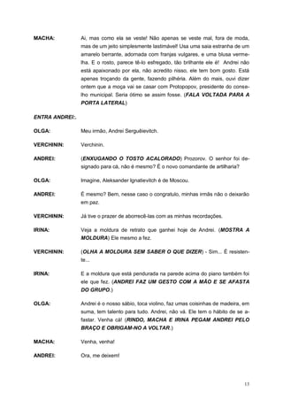 13
MACHA: Ai, mas como ela se veste! Não apenas se veste mal, fora de moda,
mas de um jeito simplesmente lastimável! Usa uma saia estranha de um
amarelo berrante, adornada com franjas vulgares, e uma blusa verme-
lha. E o rosto, parece tê-lo esfregado, tão brilhante ele é! Andrei não
está apaixonado por ela, não acredito nisso, ele tem bom gosto. Está
apenas troçando da gente, fazendo pilhéria. Além do mais, ouvi dizer
ontem que a moça vai se casar com Protopopov, presidente do conse-
lho municipal. Seria ótimo se assim fosse. (FALA VOLTADA PARA A
PORTA LATERAL)
ENTRA ANDREI:.
OLGA: Meu irmão, Andrei Serguêievitch.
VERCHININ: Verchinin.
ANDREI: (ENXUGANDO O TOSTO ACALORADO) Prozorov. O senhor foi de-
signado para cá, não é mesmo? É o novo comandante de artilharia?
OLGA: Imagine, Aleksander Ignatievitch é de Moscou.
ANDREI: É mesmo? Bem, nesse caso o congratulo, minhas irmãs não o deixarão
em paz.
VERCHININ: Já tive o prazer de aborrecê-las com as minhas recordações.
IRINA: Veja a moldura de retrato que ganhei hoje de Andrei. (MOSTRA A
MOLDURA) Ele mesmo a fez.
VERCHININ: (OLHA A MOLDURA SEM SABER O QUE DIZER) - Sim... É resisten-
te...
IRINA: E a moldura que está pendurada na parede acima do piano também foi
ele que fez. (ANDREI FAZ UM GESTO COM A MÃO E SE AFASTA
DO GRUPO.)
OLGA: Andrei é o nosso sábio, toca violino, faz umas coisinhas de madeira, em
suma, tem talento para tudo. Andrei, não vá. Ele tem o hábito de se a-
fastar. Venha cá! (RINDO, MACHA E IRINA PEGAM ANDREI PELO
BRAÇO E OBRIGAM-NO A VOLTAR.)
MACHA: Venha, venha!
ANDREI: Ora, me deixem!
 