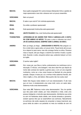 14
MACHA: Que sujeito engraçado! Em outros tempos Aleksander tinha o apelido de
major apaixonado e isso não o deixava nem um pouco ressentido.
VERCHININ: Nem um pouco!
MACHA: E sabe o que você é? Um violinista apaixonado.
IRINA: Ou então o professor apaixonado!
OLGA: Está apaixonado! Andriuchka está apaixonado!
IRINA: (BATE PALMAS) Viva, viva! Andriuchka está apaixonado!
TCHEBUTIKIN: (APROXIMA-SE DE ANDREI POR TRÁS E ABRAÇA-LHE A CINTU-
RA COM AMBAS AS MÃOS) “Só para o amor a natureza nos criou!”
(RI ÀS GARGALHADAS; SEMPRE COM O JORNAL NA MÃO.)
ANDREI: Bem, já chega, já chega... (ENXUGANDO O ROSTO) Não preguei o o-
lho a noite toda e agora estou um pouco tonto. Fiquei lendo até as qua-
tro e depois fui para cama, mas não consegui fechar os olhos. Pensava
nisso e naquilo, até que chegou o solzinho da manhã e invadiu o quarto
todo. Durante o verão, enquanto estiver aqui, pretendo traduzir um livro
do inglês.
VERCHININ: O senhor sabe inglês?
ANDREI: Sim; nosso pai, que Deus o tenha, praticamente nos martirizava com a
educação. É ridículo, uma bobagem, mas devo dizer-lhe que depois da
morte dele comecei de repente a ganhar peso, e em um ano engordei
muitíssimo, como se o meu corpo tivesse se libertado de uma grande
pressão. Graças a nosso pai, eu e minhas irmãs sabemos francês, ale-
mão e inglês, e, Irina, até italiano. Mas quanto não nos custou isso!
MACHA: Saber três línguas nesta cidade é um luxo desnecessário. É até mais
que um luxo; é simplesmente uma coisa inútil, como um sexto dedo.
Sabemos muita coisa desnecessária.
VERCHININ: Que nada (RI) “Sabemos muita coisa desnecessária.” Sou de opinião
que não pode existir cidade, por mais enfadonha e triste, onde uma
pessoa inteligente e instruída seja desnecessária. Admitamos que entre
os cem mil habitantes desta cidade, sem dúvida atrasada e grosseira,
existam apenas três que se assemelhem aos senhores. Naturalmente
os senhores não serão capazes de conquistar a massa insensível; aos
pouco terão de ceder e se perderão no meio da multidão de cem mil
 