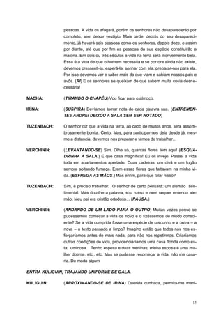15
pessoas. A vida os afogará, porém os senhores não desaparecerão por
completo, sem deixar vestígio. Mais tarde, depois do seu desapareci-
mento, já haverá seis pessoas como os senhores, depois doze, e assim
por diante, até que por fim as pessoas da sua espécie constituirão a
maioria. Em dois ou três séculos a vida na terra será incrivelmente bela.
Essa é a vida de que o homem necessita e se por ora ainda não existe,
devemos pressenti-la, esperá-la, sonhar com ela, preparar-nos para ela.
Por isso devemos ver e saber mais do que viam e sabiam nossos pais e
avôs. (RI) E os senhores se queixam de que sabem muita cosia desne-
cessária!
MACHA: (TIRANDO O CHAPÉU) Vou ficar para o almoço.
IRINA: (SUSPIRA) Devíamos tomar nota de cada palavra sua. (ENTREMEN-
TES ANDREI DEIXOU A SALA SEM SER NOTADO)
TUZENBACH: O senhor diz que a vida na terra, ao cabo de muitos anos, será assom-
brosamente bonita. Certo. Mas, para participarmos dela desde já, mes-
mo a distancia, devemos nos preparar e temos de trabalhar...
VERCHININ: (LEVANTANDO-SE) Sim. Olhe só, quantas flores têm aqui! (ESQUA-
DRINHA A SALA.) E que casa magnífica! Eu os invejo. Passei a vida
toda em apartamentos apertado. Duas cadeiras, um divã e um fogão
sempre soltando fumaça. Eram essas flores que faltavam na minha vi-
da. (ESFREGA AS MÃOS.) Mas enfim, para que falar nisso?
TUZENBACH: Sim, é preciso trabalhar. O senhor de certo pensará: um alemão sen-
timental. Mas dou-lhe a palavra, sou russo e nem sequer entendo ale-
mão. Meu pai era cristão ortodoxo... (PAUSA.)
VERCHININ: (ANDANDO DE UM LADO PARA O OUTRO) Muitas vezes penso se
pudéssemos começar a vida de novo e o fizéssemos de modo consci-
ente? Se a vida cumprida fosse uma espécie de rascunho e a outra – a
nova – o texto passado a limpo? Imagino então que todos nós nos es-
forçaríamos antes de mais nada, para não nos repetirmos. Criaríamos
outras condições de vida, providenciaríamos uma casa florida como es-
ta, luminosa... Tenho esposa e duas meninas; minha esposa é uma mu-
lher doente, etc., etc. Mas se pudesse recomeçar a vida, não me casa-
ria. De modo algum
ENTRA KULIGUIN, TRAJANDO UNIFORME DE GALA.
KULIGUIN: (APROXIMANDO-SE DE IRINA) Querida cunhada, permita-me mani-
 