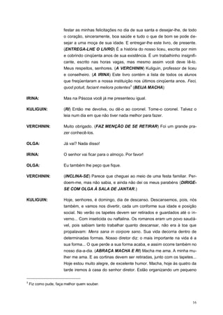 16
festar as minhas felicitações no dia de sua santa e desejar-lhe, de todo
o coração, sinceramente, boa saúde e tudo o que de bom se pode de-
sejar a uma moça de sua idade. E entregar-lhe este livro, de presente.
(ENTREGA-LHE O LIVRO) É a história do nosso liceu, escrita por mim
e cobrindo cinqüenta anos de sua existência. É um trabalhinho insignifi-
cante, escrito nas horas vagas, mas mesmo assim você deve lê-lo.
Meus respeitos, senhores. (A VERCHININ) Kuliguin, professor de liceu
e conselheiro. (A IRINA) Este livro contém a lista de todos os alunos
que freqüentaram a nossa instituição nos últimos cinqüenta anos. Feci,
quod potuit, faciant meliora potentes3
(BEIJA MACHA)
IRINA: Mas na Páscoa você já me presenteou igual.
KULIGUIN: (RI) Então me devolva, ou dê-o ao coronel. Tome-o coronel. Talvez o
leia num dia em que não tiver nada melhor para fazer.
VERCHININ: Muito obrigado. (FAZ MENÇÃO DE SE RETIRAR) Foi um grande pra-
zer conhecê-los.
OLGA: Já vai? Nada disso!
IRINA: O senhor vai ficar para o almoço. Por favor!
OLGA: Eu também lhe peço que fique.
VERCHININ: (INCLINA-SE) Parece que cheguei ao meio de uma festa familiar. Per-
doem-me, mas não sabia, e ainda não dei os meus parabéns (DIRIGE-
SE COM OLGA À SALA DE JANTAR.)
KULIGUIN: Hoje, senhores, é domingo, dia de descanso. Descansemos, pois, nós
também, e vamos nos divertir, cada um conforme sua idade e posição
social. No verão os tapetes devem ser retirados e guardados até o in-
verno... Com inseticida ou naftalina. Os romanos eram um povo saudá-
vel, pois sabiam tanto trabalhar quanto descansar, não era à toa que
propalavam: Mens sana in corpore sano. Sua vida decorria dentro de
determinadas formas. Nosso diretor diz: o mais importante na vida é a
sua forma... O que perde a sua forma acaba, e assim ocorre também no
nosso dia-a-dia. (ABRAÇA MACHA E RI) Macha me ama. A minha mu-
lher me ama. E as cortinas devem ser retiradas, junto com os tapetes...
Hoje estou muito alegre, de excelente humor. Macha, hoje às quatro da
tarde iremos à casa do senhor diretor. Estão organizando um pequeno
3
Fiz como pude, faça melhor quem souber.
 