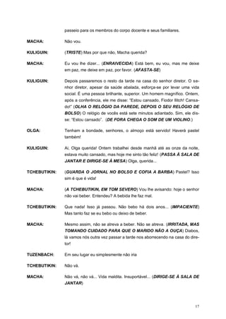 17
passeio para os membros do corpo docente e seus familiares.
MACHA: Não vou.
KULIGUIN: (TRISTE) Mas por que não, Macha querida?
MACHA: Eu vou lhe dizer... (ENRAIVECIDA) Está bem, eu vou, mas me deixe
em paz, me deixe em paz, por favor. (AFASTA-SE)
KULIGUIN: Depois passaremos o resto da tarde na casa do senhor diretor. O se-
nhor diretor, apesar da saúde abalada, esforça-se por levar uma vida
social. É uma pessoa brilhante, superior. Um homem magnífico. Ontem,
após a conferência, ele me disse: “Estou cansado, Fiodor Ilitch! Cansa-
do!” (OLHA O RELÓGIO DA PAREDE, DEPOIS O SEU RELÓGIO DE
BOLSO) O relógio de vocês está sete minutos adiantado. Sim, ele dis-
se: “Estou cansado”. (DE FORA CHEGA O SOM DE UM VIOLINO.)
OLGA: Tenham a bondade, senhores, o almoço está servido! Haverá pastel
também!
KULIGUIN: Ai, Olga querida! Ontem trabalhei desde manhã até as onze da noite,
estava muito cansado, mas hoje me sinto tão feliz! (PASSA À SALA DE
JANTAR E DIRIGE-SE À MESA) Olga, querida...
TCHEBUTIKIN: (GUARDA O JORNAL NO BOLSO E COFIA A BARBA) Pastel? Isso
sim é que é vida!
MACHA: (A TCHEBUTIKIN, EM TOM SEVERO) Vou lhe avisando: hoje o senhor
não vai beber. Entendeu? A bebida lhe faz mal.
TCHEBUTIKIN: Que nada! Isso já passou. Não bebo há dois anos... (IMPACIENTE)
Mas tanto faz se eu bebo ou deixo de beber.
MACHA: Mesmo assim, não se atreva a beber. Não se atreva. (IRRITADA, MAS
TOMANDO CUIDADO PARA QUE O MARIDO NÃO A OUÇA) Diabos,
lá vamos nós outra vez passar a tarde nos aborrecendo na casa do dire-
tor!
TUZENBACH: Em seu lugar eu simplesmente não iria
TCHEBUTIKIN: Não vá.
MACHA: Não vá, não vá... Vida maldita. Insuportável... (DIRIGE-SE À SALA DE
JANTAR)
 
