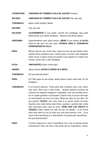 18
TCHEBUTIKIN: (DIRIGINDO-SE TAMBÉM À SALA DE JANTAR) Portanto...
SOLIONII: (DIRIGINDO-SE TAMBÉM À SALA DE JANTAR) Tsip, tsip, tsip.
TUZENBACH: Basta, Vasilii Vasilitch. Basta!
SOLIONII: Tsip, tsip, tsip.
KULIGUIN: (ALEGREMENTE) À sua saúde, coronel! Sou pedagogo, faço parte
desta família; sou marido de Macha... Macha é uma ótima criatura.
VERCHININ: Experimentemos esta vodca escura. (BEBE) À sua saúde! (A OLGA)
Sinto-me tão bem em sua casa! (APENAS IRINA E TUZENBACH
PERMANECEM NA SALA)
IRINA: Macha está de mau humor hoje. Casou-se com ele aos dezoito anos,
quando ainda acreditava que o marido fosse o homem mais inteligente
deste mundo. E agora mudou de opinião a seu respeito. É o melhor dos
homens, porém não o mais inteligente.
OLGA: (IMPACIENTE) Andrei, venha logo!
ANDREI: Agora mesmo (ENTRA E DIRIGE-SE À MESA)
TUZENBACH: Em que está pensando?
IRINA: Eu? Não gosto do seu amigo, desse Solionii, tenho medo dele. Só diz
bobagens...
TUZENBACH: É um homem estranho. Tenho pena dele e também raiva, mas, sobre-
tudo pena. Acho que é muito tímido... Quando estamos sozinhos ele
costuma ser bastante inteligente e agradável, mas nas reuniões torna-
se um sujeito grosseiro e provocador. Espere mais um pouco até todos
se acomodarem em torno da mesa. Deixe-me estar ao seu lado. Em
que pensa? (PAUSA) Tem vinte anos e eu pouco menos de trinta.
Quantos anos ainda temos pela frente, quantos e quantos dias, todos
eles iluminados pelos raios do amor. (IRINA NÃO LHE PRESTA A-
TENÇÃO.) Estou sedento de vida, de luta, de trabalho... E em minha
alma essa sede se une ao amor que sinto pela senhora, Irina... A se-
nhora é tão maravilhosa e a vida também me parece tão maravilhosa...
Em que está pensado?
IRINA: O senhor disse que a vida é maravilhosa. Sim, mas se apenas parece
maravilhosa?! Para nós três a vida ainda não foi maravilhosa. Cobriu-
 