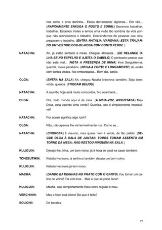 19
nos como a erva daninha... Estou derramando lágrimas... Em vão...
(RAPIDAMENTE ENXUGA O ROSTO E SORRI.) Devemos trabalhar,
trabalhar. Estamos tristes e temos uma visão tão sombria da vida por-
que não conhecemos o trabalho. Descendemos de pessoas que des-
prezavam o trabalho. (ENTRA NATALIA IVANOVNA; ESTÁ TRAJAN-
DO UM VESTIDO COR-DE-ROSA COM CONTO VERDE.)
NATACHA: Ah, já estão sentado à mesa. Cheguei atrasada... (DE RELANCE O-
LHA-SE NO ESPELHO E AJEITA O CABELO) O penteado parece que
não está mal... (NOTA A PRESENÇA DE IRINA) Irina Serguêievna,
querida, meus parabéns. (BEIJA-A FORTE E LONGAMENTE) Ai, estão
com tantas visitas, fico embaraçada... Bom dia, barão.
OLGA: (ENTRA NA SALA) Ah, chegou Natalia Ivanovna também. Seja bem-
vinda, querida. (TROCAM BEIJOS)
NATACHA: A reunião hoje está muito concorrida, fico acanhada...
OLGA: Ora, todo mundo aqui é de casa. (A MEIA-VOZ, ASSUSTADA) Meu
Deus, está usando cinto verde? Querida, isso é simplesmente impossí-
vel!
NATACHA: Por acaso significa algo ruim?
OLGA: Não, não apenas lhe vai terrivelmente mal. Como se...
NATACHA: (CHOROSA) É mesmo, mas quase nem é verde, de tão pálido. (SE-
GUE OLGA À SALA DE JANTAR. TODOS TOMAM ASSENTO EM
TORNO DA MESA; NÃO RESTOU NINGUÉM NA SALA.)
KULIGUIN: Desejo-lhe, Irina, um bom noivo, já é hora de você se casar também.
TCHEBUTIKIN: Natalia Ivanovna, à senhora também desejo um bom noivo.
KULIGUIN: Natalia Ivanovna já tem noivo.
MACHA: (DANDO BATIDINHAS NO PRATO COM O GARFO) Vou tomar um cá-
lice de vinho! Eta vida boa... Mas o que se pode fazer!
KULIGUIN: Macha, seu comportamento ficou entre regular e mau.
VERCHININ: Mas o licor está ótimo! De que é feito?
SOLIONII: De baratas.
 