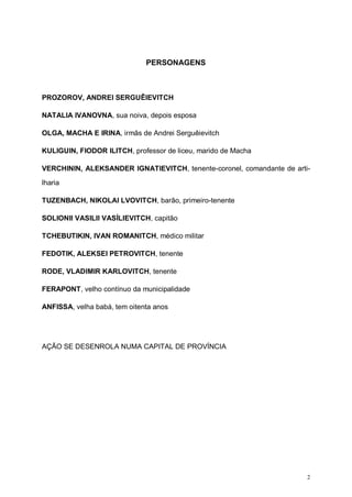 2
PERSONAGENS
PROZOROV, ANDREI SERGUÊIEVITCH
NATALIA IVANOVNA, sua noiva, depois esposa
OLGA, MACHA E IRINA, irmãs de Andrei Serguêievitch
KULIGUIN, FIODOR ILITCH, professor de liceu, marido de Macha
VERCHININ, ALEKSANDER IGNATIEVITCH, tenente-coronel, comandante de arti-
lharia
TUZENBACH, NIKOLAI LVOVITCH, barão, primeiro-tenente
SOLIONII VASILII VASÍLIEVITCH, capitão
TCHEBUTIKIN, IVAN ROMANITCH, médico militar
FEDOTIK, ALEKSEI PETROVITCH, tenente
RODE, VLADIMIR KARLOVITCH, tenente
FERAPONT, velho contínuo da municipalidade
ANFISSA, velha babá, tem oitenta anos
AÇÃO SE DESENROLA NUMA CAPITAL DE PROVÍNCIA
 