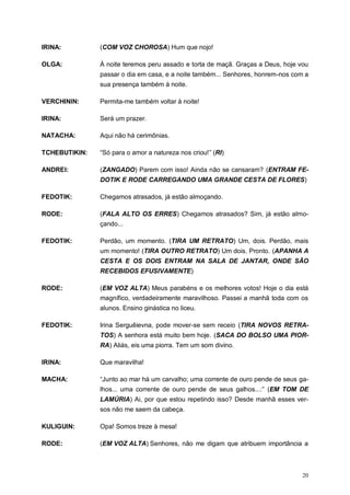 20
IRINA: (COM VOZ CHOROSA) Hum que nojo!
OLGA: À noite teremos peru assado e torta de maçã. Graças a Deus, hoje vou
passar o dia em casa, e a noite também... Senhores, honrem-nos com a
sua presença também à noite.
VERCHININ: Permita-me também voltar à noite!
IRINA: Será um prazer.
NATACHA: Aqui não há cerimônias.
TCHEBUTIKIN: “Só para o amor a natureza nos criou!” (RI)
ANDREI: (ZANGADO) Parem com isso! Ainda não se cansaram? (ENTRAM FE-
DOTIK E RODE CARREGANDO UMA GRANDE CESTA DE FLORES)
FEDOTIK: Chegamos atrasados, já estão almoçando.
RODE: (FALA ALTO OS ERRES) Chegamos atrasados? Sim, já estão almo-
çando...
FEDOTIK: Perdão, um momento. (TIRA UM RETRATO) Um, dois. Perdão, mais
um momento! (TIRA OUTRO RETRATO) Um dois. Pronto. (APANHA A
CESTA E OS DOIS ENTRAM NA SALA DE JANTAR, ONDE SÃO
RECEBIDOS EFUSIVAMENTE)
RODE: (EM VOZ ALTA) Meus parabéns e os melhores votos! Hoje o dia está
magnífico, verdadeiramente maravilhoso. Passei a manhã toda com os
alunos. Ensino ginástica no liceu.
FEDOTIK: Irina Serguêievna, pode mover-se sem receio (TIRA NOVOS RETRA-
TOS) A senhora está muito bem hoje. (SACA DO BOLSO UMA PIOR-
RA) Aliás, eis uma piorra. Tem um som divino.
IRINA: Que maravilha!
MACHA: “Junto ao mar há um carvalho; uma corrente de ouro pende de seus ga-
lhos... uma corrente de ouro pende de seus galhos...:” (EM TOM DE
LAMÚRIA) Ai, por que estou repetindo isso? Desde manhã esses ver-
sos não me saem da cabeça.
KULIGUIN: Opa! Somos treze à mesa!
RODE: (EM VOZ ALTA) Senhores, não me digam que atribuem importância a
 