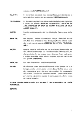 21
essa superstição? (GARGALHADAS)
KULIGUIN: Se houver treze pessoas à mesa isso significa que um de nós está a-
paixonado. Ivan Ivanitch, não será o senhor? (GARGALHADAS.)
TCHEBUTIKIN: Eu já sou velho pecador, mas porque razão Natalia Ivanovna corou, isso
é que eu não entendo. (RISADAS ESTREPITOSAS. NATACHA SAI
AOS ATROPELOS DA SALA DE JANTAR, PARANDO NA SALA.
ANDREI A SEGUE.)
ANDREI: Peço-lhe penhoradamente, não lhes dê atenção! Espere, para, por fa-
vor.
NATACHA: Que vergonha... Não sei o que se passa comigo. E eles ficam rindo de
mim. Não devia ter saído da mesa desse jeito; foi uma falta de educa-
ção, eu sei, mas não agüento. (ESCONDE O ROSTO NA PALA MA DA
MÃO)
ANDREI: Querida, peço-lhe, suplico-lhe que não se aborreça! Asseguro-lhe que
eles estavam só brincando, são bem-intencionados. Minha querida, mi-
nha cara, todos eles são pessoas boas e decentes. Amam muito a mim
e também à senhora. Venha até aqui na janela, aqui eles não nos vê-
em... (OLHA AO REDOR.)
NATACHA: Não estou acostumada a essas reuniões sociais.
ANDREI: Oh, mocidade, bela e maravilhosa mocidade! Minha querida, não se a-
borreça! Acredite em mim, confie em mim. Estou tão feliz, o meu cora-
ção transborda de amor... Oh, aqui não nos vêem! Por que passei a
amá-la tanto... Quando isso aconteceu? Não sei... Minha querida, boa e
pura menina, seja a minha esposa. Eu a amo, eu a mão... Como nunca,
nunca amei ninguém...
BEIJA-A. ENTRAM DOIS OFICIAIS QUE, AO VER O PAR SE BEIJANDO, SE DETÉM
ADMIRADOS.
CORTINA.
 