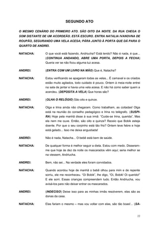 22
SEGUNDO ATO
O MESMO CENÁRIO DO PRIMEIRO ATO. SÃO OITO DA NOITE. DA RUA CHEGA O
SOM DISTANTE DE UM ACORDEÃO. ESTÁ ESCURO. ENTRA NATALIA IVANOVNA DE
ROUPÃO, SEGURANDO UMA VELA ACESA; PÁRA JUNTO À PORTA QUE DÁ PARA O
QUARTO DE ANDREI.
NATACHA: O que você está fazendo, Andriucha? Está lendo? Não é nada, é que...
(CONTINUA ANDANDO, ABRE UMA PORTA, DEPOIS A FECHA)
Queria ver se não ficou alguma luz acesa.
ANDREI: (ENTRA COM UM LIVRO NA MÃO) Que é, Natacha?
NATACHA: Estou verificando se apagaram todas as velas... É carnaval e os criados
estão muito agitados, todo cuidado é pouco. Ontem à meia-noite entrei
na sala de jantar e havia uma vela acesa. E não há como saber quem a
acendeu. (DEPOSITA A VELA) Que horas são?
ANDREI: (OLHA O RELÓGIO) São oito e quinze.
NATACHA: Olga e Irina ainda não chegaram. Como trabalham, as coitadas! Olga
está na reunião do conselho pedagógico e Irina no telégrafo. (SUSPI-
RA) Hoje pela manhã disse à sua irmã: “Cuide-se Irina, querida”, Mas
ela nem me ouve. Então, são oito e quinze? Receio que Bobik esteja
doente. Por que o seu corpinho está tão frio? Ontem teve febre e hoje
está gelado... Isso me deixa angustiada!
ANDREI: Não é nada, Natacha... O bebê está bem de saúde.
NATACHA: De qualquer forma é melhor seguir a dieta. Estou com medo. Disseram-
me que hoje às dez da noite os mascarados vêm aqui; seria melhor se
na viessem, Andriucha.
ANDREI: Bem, não sei... Na verdade eles foram convidados.
NATACHA: Quando acordou hoje de manhã o bebê olhou para mim e de repente
sorriu, ele me reconheceu. “Oi Bobik”, lhe digo, “Oi, Bobik! Oi querido!”
E ele sorri. Essas crianças compreendem tudo. Então Andriucha, vou
avisá-los para não deixar entrar os mascarados.
ANDREI: (INDECISO) Deixe isso para as minhas irmãs resolverem, elas são as
donas da casa.
NATACHA: Elas fariam o mesmo – mas vou voltar com elas, são tão boas!... (SA-
 