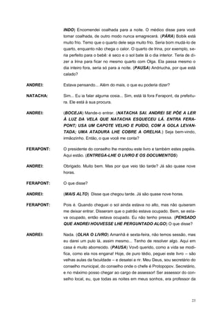 23
INDO) Encomendei coalhada para a noite. O médico disse para você
tomar coalhada, de outro modo nunca emagrecerá. (PÁRA) Bobik está
muito frio. Temo que o quarto dele seja muito frio. Seria bom mudá-lo de
quarto, enquanto não chega o calor. O quarto de Irina, por exemplo, se-
ria perfeito para o bebê: é seco e o sol bate lá o dia interior. Teria de di-
zer a Irina para ficar no mesmo quarto com Olga. Ela passa mesmo o
dia inteiro fora, seria só para a noite. (PAUSA) Andriucha, por que está
calado?
ANDREI: Estava pensando... Além do mais, o que eu poderia dizer?
NATACHA: Sim... Eu ia falar alguma cosia... Sim, está lá fora Ferapont, da prefeitu-
ra. Ele está à sua procura.
ANDREI: (BOCEJA) Mande-o entrar. (NATACHA SAI. ANDREI SE PÕE A LER
À LUZ DA VELA QUE NATACHA ESQUECEU LÁ. ENTRA FERA-
PONT; USA UM CAPOTE VELHO E PUÍDO, COM A GOLA LEVAN-
TADA; UMA ATADURA LHE COBRE A ORELHA.) Seja bem-vindo,
irmãozinho. Então, o que você me conta?
FERAPONT: O presidente do conselho lhe mandou este livro e também estes papéis.
Aqui estão. (ENTREGA-LHE O LIVRO E OS DOCUMENTOS)
ANDREI: Obrigado. Muito bem. Mas por que veio tão tarde? Já são quase nove
horas.
FERAPONT: O que disse?
ANDREI: (MAIS ALTO) Disse que chegou tarde. Já são quase nove horas.
FERAPONT: Pois é. Quando cheguei o sol ainda estava no alto, mas não quiseram
me deixar entrar. Disseram que o patrão estava ocupado. Bem, se esta-
va ocupado, então estava ocupado. Eu não tenho pressa. (PENSADO
QUE ANDREI HOUVESSE LHE PERGUNTADO ALGO) O que disse?
ANDREI: Nada. (OLHA O LIVRO) Amanhã é sexta-feira, não temos sessão, mas
eu darei um pulo lá, assim mesmo... Tenho de resolver algo. Aqui em
casa é muito aborrecido. (PAUSA) Vovô querido, como a vida se modi-
fica, como ela nos engana! Hoje, de puro tédio, peguei este livro – são
velhas aulas da faculdade – e desatei a rir. Meu Deus, sou secretário do
conselho municipal, do conselho onde o chefe é Protopopov. Secretário,
e no máximo posso chegar ao cargo de assessor! Ser assessor do con-
selho local, eu, que todas as noites em meus sonhos, era professor da
 