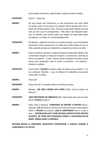 24
Universidade de Moscou, sábio famoso, orgulho de toda a Rússia.
FERAPONT: Quem?... Ouço mal.
ANDREI: Se não ouvisse mal, irmãozinho, eu não conversaria com você. Afinal
de contas, tenho de conversar com alguém. Minha esposa não me en-
tende, às minhas irmãs eu temo, não sei por que razão. Receio que elas
riam de mim, que me envergonhem... Não bebo, não freqüento taber-
nas; no entanto, meu querido velho, que alegria me daria estar agora
em Moscou, no Testov ou no Grande Moscovita!
FERAPONT: Em Moscou, segundo me contou um mestre de obras, uns comerciantes
resolveram comer panquecas e um deles teve morte súbita por ter co-
mido quarenta panquecas. Quarenta ou cinqüenta, já não sei ao certo.
ANDREI: Estar em Moscou sentado no salão principal do restaurante. Mesmo não
conhecendo ninguém e tampouco ninguém o conhecendo, você não se
sente um estranho... E aqui, mesmo sendo conhecido de todos e todos
sendo seus conhecidos, você se sente um estranho... Um estranho...
Estranho e solitário.
FERAPONT: O que disse? (PAUSA) E aquele mestre de obras contou também – tal-
vez estivesse mentindo – que em Moscou foi estendida uma grande
corda sobre a cidade.
ANDREI: Para quê?
FERAPONT: Isso já não sei. Foi aquele mestre de obras que contou.
ANDREI: Besteira. (DÁ UMA LIDINHA NO LIVRO) Então, você já esteve em
Moscou?
FERAPONT: (NÃO RESPONDE DE IMEDIATO) Não. Deus ainda não quis me levar
até lá. (PAUSA) Posso ir?
ANDREI: Pode. Deus o abençoe. (FERAPONT SE DISPÕE A PARTIR) Deus o
abençoe. (LÊ) Amanhã de manhã você volta para buscar estes papéis.
Pode ir. (PAUSA) Foi embora. (SOA A CAMPAINHA) Pois é, o caso é
esse... (ESPREGUIÇA-SE E COM PASSOS LENTOS ENTRA EM SEU
QUARTO. DE TRÁS DOS CENÁRIOS CHEGA O CANTAROLAR DA
BABÁ, EMBALANDO A CRIANÇA)
ENTRAM MACHA E VERCHININ. ENQUANTO CONVERSAM, A CRIADA ACENDE A
LAMPARINA E AS VELAS.
 
