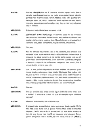 25
MACHA: Não sei. (PAUSA) Não sei. É claro que o hábito importa muito. Por e-
xemplo, quando papai morreu, por muito tempo estranhamos não dis-
pormos mais de ordenanças. Porém, hábito à parte, acho que falo tam-
bém por senso de justiça. Talvez em outros lugares não seja assim,
mas aqui as pessoas mais honradas, mais finas e mais bem-educadas
são os militares.
VERCHININ: Estou com sede. Gostaria de um pouco e chá.
MACHA: (CONSULTA O RELÓGIO) Logo vão servi-lo. Casei-me ao completar
dezoito anos e tinha medo do meu marido porque ele era professor e eu
acabara de terminar o curso no liceu. Naquele tempo eu o julgava terri-
velmente culto, sábio e importante. Hoje é diferente, infelizmente.
VERCHININ: Sim, sim.
MACHA: Não me refiro ao meu marido, a ele já me acostumei, mas entre os civis
em geral existe muita gente grosseira, desagradável e mal-educada. A
grosseria me ataca os nervos e me ofende, sofro quando vejo que al-
guém não é suficientemente fino, suave e amável. Quando sou obrigada
a estar na companhia de professores, colegas do meu marido, isso é
um verdadeiro tormento para mim.
VERCHININ: Sim... A mim, porém me parece que civis e militares são pessoas igual-
mente simples, pelo menos nesta cidade. São iguais. Seja civil ou mili-
tar, nas reuniões sociais só se ouve dizer: está tendo problemas com a
mulher, está tendo problemas com a casa, está tendo problemas com o
cavalo... Nós, russos, gostamos demais dos pensamentos elevados,
mas, me diga, porque não vida real voamos tão baixo? Por quê?
MACHA: Não sei.
VERCHININ: Por que o marido está tendo sempre algum problema com o filho e com
a mulher? E a mulher e o filho, por que têm sempre algum problema
com ele?
MACHA: O senhor está um tanto mal-humorado hoje.
VERCHININ: É possível, não almocei hoje e estou sem comer desde manhã. Minha
filha não passa muito bem, e quando minhas filhas estão doentes fico
inquieto... Tenho a consciência atormentada por elas terem a mãe que
tem. Ai, se a tivesse visto hoje! E por causa de uma bobagem! Come-
çamos a brigar às sete da manhã, às nove bati a porta e saí. (PAUSA)
 