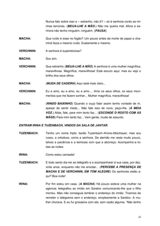 26
Nunca falo sobre isso e – estranho, não é? – só à senhora conto as mi-
nhas lamúrias. (BEIJA-LHE A MÃO.) Não me queira mal. Afora a se-
nhora não tenho ninguém, ninguém. (PAUSA)
MACHA: Que ruído é esse no fogão? Um pouco antes da morte de papai a cha-
miné fazia o mesmo ruído. Exatamente o mesmo.
VERCHININ: A senhora é supersticiosa?
MACHA: Sou sim.
VERCHININ: Que estranho (BEIJA-LHE A MÃO) A senhora é uma mulher magnífica,
maravilhosa. Magnífica, maravilhosa! Está escuro aqui, mas eu vejo o
brilho dos seus olhos.
MACHA: (MUDA DE CADEIRA) Aqui está mais claro...
VERCHININ: Eu a amo, eu a amo, eu a amo.... Amo os seus olhos, os seus movi-
mentos que me fazem sonhar... Mulher magnífica, maravilhosa!
MACHA: (RINDO BAIXINHO) Quando o ouço falar assim tenho vontade de rir,
apesar de sentir medo... Não fale isso de novo, peço-lhe. (À MEIA
VOZ.) Aliás, fale, para mim tanto faz... (ESCONDE O ROSTO COM AS
MÃOS) Para mim tanto faz... Vem gente, mude de assunto.
ENTRAM IRINA E TUZENBACH, VINDOS DA SALA DE JANTAR.
TUZENBACH: Tenho um nome triplo: barão Tuzenbach–Krone-Altschauer, mas sou
russo, e ortodoxo, como a senhora. De alemão me resta muito pouco,
talvez a paciência e a teimosia com que a aborreço. Acompanho-a to-
das as noites.
IRINA: Como estou cansada!
TUZENBACH: E todo santo dia irei ao telégrafo e a acompanharei à sua casa, por dez,
vinte anos, enquanto não me enxotar... (PERCEBE A PRESENÇA DE
MACHA E DE VERCHININ; EM TOM ALEGRE) Os senhores estão a-
qui? Boa noite!
IRINA: Por fim estou em casa. (A MACHA) Há pouco esteve uma mulher na
agencia; telegrafou ao irmão em Saratov comunicando-lhe que o filho
morreu. Mas não conseguia lembrar o endereço do irmão. Tivemos de
remeter o telegrama sem o endereço, simplesmente a Saratov. A mu-
lher chorava. E eu fui grosseira com ela, sem razão alguma. “Não tenho
 