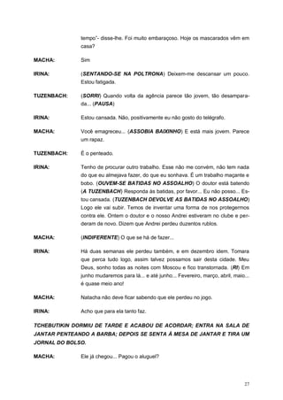 27
tempo”- disse-lhe. Foi muito embaraçoso. Hoje os mascarados vêm em
casa?
MACHA: Sim
IRINA: (SENTANDO-SE NA POLTRONA) Deixem-me descansar um pouco.
Estou fatigada.
TUZENBACH: (SORRI) Quando volta da agência parece tão jovem, tão desampara-
da... (PAUSA)
IRINA: Estou cansada. Não, positivamente eu não gosto do telégrafo.
MACHA: Você emagreceu... (ASSOBIA BAIXINHO) E está mais jovem. Parece
um rapaz.
TUZENBACH: É o penteado.
IRINA: Tenho de procurar outro trabalho. Esse não me convém, não tem nada
do que eu almejava fazer, do que eu sonhava. É um trabalho maçante e
bobo. (OUVEM-SE BATIDAS NO ASSOALHO) O doutor está batendo
(A TUZENBACH) Responda às batidas, por favor... Eu não posso... Es-
tou cansada. (TUZENBACH DEVOLVE AS BATIDAS NO ASSOALHO)
Logo ele vai subir. Temos de inventar uma forma de nos protegermos
contra ele. Ontem o doutor e o nosso Andrei estiveram no clube e per-
deram de novo. Dizem que Andrei perdeu duzentos rublos.
MACHA: (INDIFERENTE) O que se há de fazer...
IRINA: Há duas semanas ele perdeu também, e em dezembro idem. Tomara
que perca tudo logo, assim talvez possamos sair desta cidade. Meu
Deus, sonho todas as noites com Moscou e fico transtornada. (RI) Em
junho mudaremos para lá... e até junho... Fevereiro, março, abril, maio...
é quase meio ano!
MACHA: Natacha não deve ficar sabendo que ele perdeu no jogo.
IRINA: Acho que para ela tanto faz.
TCHEBUTIKIN DORMIU DE TARDE E ACABOU DE ACORDAR; ENTRA NA SALA DE
JANTAR PENTEANDO A BARBA; DEPOIS SE SENTA À MESA DE JANTAR E TIRA UM
JORNAL DO BOLSO.
MACHA: Ele já chegou... Pagou o aluguel?
 