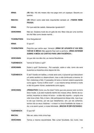 28
IRINA: (RI) Não. Há oito meses não nos paga nem um copeque. Decerto es-
queceu.
MACHA: (RI) Olhem como está todo importantão sentado ali. (TODOS RIEM.
PAUSA)
IRINA: Por que está tão calado, Aleksander Ignatevitch?
VERCHININ: Não sei. Gostaria muito de um gole de chá. Meia vida por uma xicrinha
de chá! Não como desde manhã...
TCHEBUTIKIN: Irina Serguêievna!
IRINA: O que é?
TCHEBUTIKIN: Peço-lhe que venha aqui. Venezici (IRINA SE LEVANTA E VAI SEN-
TAR-SE À MESA) Não agüento ficar sem a senhora. (IRINA ESTENDE
SOBRE A MESA AS CARTAS PARA UMA PACIÊNCIA.)
VERCHININ: Já que não nos dão chá, ao menos filosofemos.
TUZENBACH: Vamos lá! Sobre o quê?
VERCHININ: Sobre o quê? Sonhemos... Por exemplo, sobre a vida, como ela será
duzentos ou trezentos anos depois de nós.
TUZENBACH: E daí? Voarão em balões, a moda será outra, é possível que descubram
um sexto sentido e o desenvolvam, mas a vida continuará a mesma: di-
fícil, misteriosa e feliz. E passados mil anos o homem estará suspirando
como agora: “Como é difícil viver!” – e ao mesmo tempo temerá a morte
e não irá querer morrer, exatamente como agora.
VERCHININ: (PENSATIVO) Como vou lhe dizer? Acho que aos poucos tudo na terra
deve mudar, e já está mudando diante dos nossos olhos. Dentro de du-
zentos, trezentos ou talvez mil anos – a data não importa – surgirá uma
vida nova e feliz. Nós, é claro, não participaremos dessa vida, mas é pa-
ra ela que vivemos, por ela que trabalhamos, sim, por ela sofremos;
somos nós os seus criadores – e essa é a única finalidade de nossa vi-
da, e se assim quiser, a nossa felicidade. (MACHA RI EM VOZ BAIXA)
TUZENBACH: O que há?
MACHA: Não sei, estou rindo à-toa hoje.
VERCHININ: Temos a mesma escolaridade. Não cursei faculdade, leio muito, mas
 