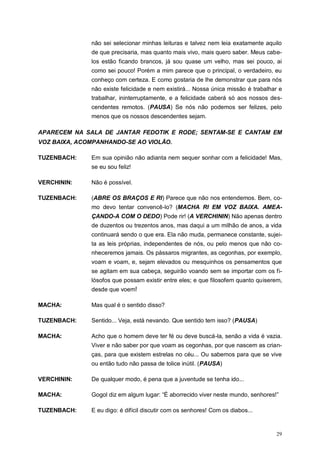 29
não sei selecionar minhas leituras e talvez nem leia exatamente aquilo
de que precisaria, mas quanto mais vivo, mais quero saber. Meus cabe-
los estão ficando brancos, já sou quase um velho, mas sei pouco, ai
como sei pouco! Porém a mim parece que o principal, o verdadeiro, eu
conheço com certeza. E como gostaria de lhe demonstrar que para nós
não existe felicidade e nem existirá... Nossa única missão é trabalhar e
trabalhar, ininterruptamente, e a felicidade caberá só aos nossos des-
cendentes remotos. (PAUSA) Se nós não podemos ser felizes, pelo
menos que os nossos descendentes sejam.
APARECEM NA SALA DE JANTAR FEDOTIK E RODE; SENTAM-SE E CANTAM EM
VOZ BAIXA, ACOMPANHANDO-SE AO VIOLÃO.
TUZENBACH: Em sua opinião não adianta nem sequer sonhar com a felicidade! Mas,
se eu sou feliz!
VERCHININ: Não é possível.
TUZENBACH: (ABRE OS BRAÇOS E RI) Parece que não nos entendemos. Bem, co-
mo devo tentar convencê-lo? (MACHA RI EM VOZ BAIXA. AMEA-
ÇANDO-A COM O DEDO) Pode rir! (A VERCHININ) Não apenas dentro
de duzentos ou trezentos anos, mas daqui a um milhão de anos, a vida
continuará sendo o que era. Ela não muda, permanece constante, sujei-
ta as leis próprias, independentes de nós, ou pelo menos que não co-
nheceremos jamais. Os pássaros migrantes, as cegonhas, por exemplo,
voam e voam, e, sejam elevados ou mesquinhos os pensamentos que
se agitam em sua cabeça, seguirão voando sem se importar com os fi-
lósofos que possam existir entre eles; e que filosofem quanto quiserem,
desde que voem!
MACHA: Mas qual é o sentido disso?
TUZENBACH: Sentido... Veja, está nevando. Que sentido tem isso? (PAUSA)
MACHA: Acho que o homem deve ter fé ou deve buscá-la, senão a vida é vazia.
Viver e não saber por que voam as cegonhas, por que nascem as crian-
ças, para que existem estrelas no céu... Ou sabemos para que se vive
ou então tudo não passa de tolice inútil. (PAUSA)
VERCHININ: De qualquer modo, é pena que a juventude se tenha ido...
MACHA: Gogol diz em algum lugar: “É aborrecido viver neste mundo, senhores!”
TUZENBACH: E eu digo: é difícil discutir com os senhores! Com os diabos...
 