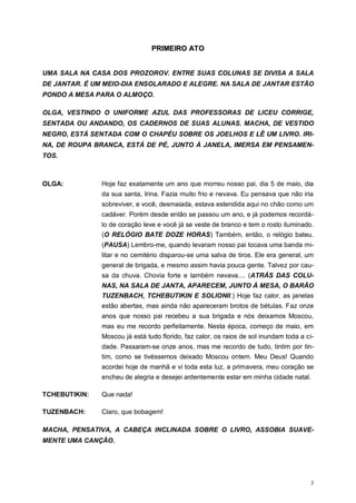 3
PPRRIIMMEEIIRROO AATTOO
UMA SALA NA CASA DOS PROZOROV. ENTRE SUAS COLUNAS SE DIVISA A SALA
DE JANTAR. É UM MEIO-DIA ENSOLARADO E ALEGRE. NA SALA DE JANTAR ESTÃO
PONDO A MESA PARA O ALMOÇO.
OLGA, VESTINDO O UNIFORME AZUL DAS PROFESSORAS DE LICEU CORRIGE,
SENTADA OU ANDANDO, OS CADERNOS DE SUAS ALUNAS. MACHA, DE VESTIDO
NEGRO, ESTÁ SENTADA COM O CHAPÉU SOBRE OS JOELHOS E LÊ UM LIVRO. IRI-
NA, DE ROUPA BRANCA, ESTÁ DE PÉ, JUNTO À JANELA, IMERSA EM PENSAMEN-
TOS.
OLGA: Hoje faz exatamente um ano que morreu nosso pai, dia 5 de maio, dia
da sua santa, Irina. Fazia muito frio e nevava. Eu pensava que não iria
sobreviver, e você, desmaiada, estava estendida aqui no chão como um
cadáver. Porém desde então se passou um ano, e já podemos recordá-
lo de coração leve e você já se veste de branco e tem o rosto iluminado.
(O RELÓGIO BATE DOZE HORAS) Também, então, o relógio bateu.
(PAUSA) Lembro-me, quando levaram nosso pai tocava uma banda mi-
litar e no cemitério disparou-se uma salva de tiros. Ele era general, um
general de brigada, e mesmo assim havia pouca gente. Talvez por cau-
sa da chuva. Chovia forte e também nevava.... (ATRÁS DAS COLU-
NAS, NA SALA DE JANTA, APARECEM, JUNTO À MESA, O BARÃO
TUZENBACH, TCHEBUTIKIN E SOLIONII.) Hoje faz calor, as janelas
estão abertas, mas ainda não apareceram brotos de bétulas. Faz onze
anos que nosso pai recebeu a sua brigada e nós deixamos Moscou,
mas eu me recordo perfeitamente. Nesta época, começo de maio, em
Moscou já está tudo florido, faz calor, os raios de sol inundam toda a ci-
dade. Passaram-se onze anos, mas me recordo de tudo, tintim por tin-
tim, como se tivéssemos deixado Moscou ontem. Meu Deus! Quando
acordei hoje de manhã e vi toda esta luz, a primavera, meu coração se
encheu de alegria e desejei ardentemente estar em minha cidade natal.
TCHEBUTIKIN: Que nada!
TUZENBACH: Claro, que bobagem!
MACHA, PENSATIVA, A CABEÇA INCLINADA SOBRE O LIVRO, ASSOBIA SUAVE-
MENTE UMA CANÇÃO.
 
