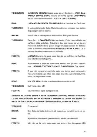 30
TCHEBUTIKIN: (LENDO UM JORNAL) Balzac casou-se em Berdichev... (IRINA CAN-
TAROLA EM VOZ BAIXA) Anotarei em minha agenda. (ANOTANDO)
Balzac casou-se em Berdichev (VOLTA A LER O JORNAL)
IRINA: (JOGANDO PACIÊNCIA, PENSATIVA) Balzac casou-se em Berdichev.
TUZENBACH: A sorte está lançada. Sabe, Maria Serguêievna, entreguei meu pedido
de passagem para a reserva.
MACHA: Já ouvi falar, e não vejo nada de bom nisso. Não gosto de civis.
TUZENBACH: Tanto faz... (LEVANTA-SE) Não sou bonito. Então, que soldado sou
eu? Bem, aliás, tanto faz... Trabalharei. Que pelo menos por um dia em
minha vida trabalhe tanto que ao chegar em casa cansado me deite na
cama e adormeça imediatamente (PASSANDO PARA A SALA) Os o-
perários decerto dormem um sono profundo.
FEDOTIK: (A IRINA) Comprei-lhe agora estes lápis de cor no Pijikov na Rua Mos-
cou. E também esta faquinha....
IRINA: Acostumou-se a tratar-me como uma menina, mas já estou crescidi-
nha... (APANHA CONTENTE OS LÁPIS E A FAQUINHA) Que beleza!
FEDOTIK: E para mim comprei um canivete. Veja, uma lamina aqui, outra aqui e
mais uma terceira aqui, isto é para coçar o ouvido, aqui uma tesourinha,
e isto, um limpador de unhas.
RODE: (EM VOZ ALTA) Doutor, o senhor está com quantos anos?
TCHEBUTIKIN: Eu? Trinta e dois (RI)
FEDOTIK: Vou lhe ensinar agora outra paciência.
ESTENDE AS CARTAS SOBRE A MESA. TRAZEM O SAMOVAR, ANFISSA CUIDA DE-
LE; UM POUCO DEPOIS ENTRA NATACHA E TAMBÉM SE OCUPA AO REDOR DA
MESA. ENTRA SOLIONII, CUMPRIMENTA OS PRESENTES, SENTA-SE À MESA.
VERCHININ: Como venta!
MACHA: Sim. Estou cansada do inverno. Já esqueci por completo como é o ve-
rão.
IRINA: A paciência vai dar certo, já estou vendo. Iremos para Moscou!
FEDOTIK: Não, não vai dar certo, veja, o oito está sobre o dois de espadas. (RI)
 