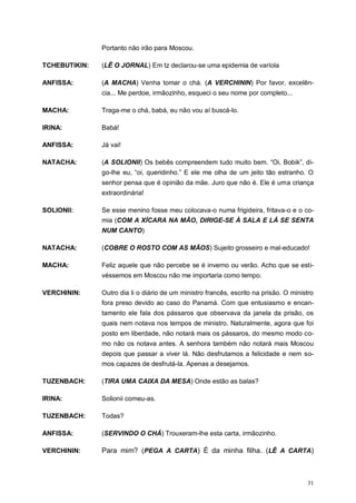 31
Portanto não irão para Moscou.
TCHEBUTIKIN: (LÊ O JORNAL) Em tz declarou-se uma epidemia de varíola
ANFISSA: (A MACHA) Venha tomar o chá. (A VERCHININ) Por favor, excelên-
cia... Me perdoe, irmãozinho, esqueci o seu nome por completo...
MACHA: Traga-me o chá, babá, eu não vou aí buscá-lo.
IRINA: Babá!
ANFISSA: Já vai!
NATACHA: (A SOLIONII) Os bebês compreendem tudo muito bem. “Oi, Bobik”, di-
go-lhe eu, “oi, queridinho.” E ele me olha de um jeito tão estranho. O
senhor pensa que é opinião da mãe. Juro que não é. Ele é uma criança
extraordinária!
SOLIONII: Se esse menino fosse meu colocava-o numa frigideira, fritava-o e o co-
mia (COM A XÍCARA NA MÃO, DIRIGE-SE À SALA E LÁ SE SENTA
NUM CANTO)
NATACHA: (COBRE O ROSTO COM AS MÃOS) Sujeito grosseiro e mal-educado!
MACHA: Feliz aquele que não percebe se é inverno ou verão. Acho que se esti-
véssemos em Moscou não me importaria como tempo.
VERCHININ: Outro dia li o diário de um ministro francês, escrito na prisão. O ministro
fora preso devido ao caso do Panamá. Com que entusiasmo e encan-
tamento ele fala dos pássaros que observava da janela da prisão, os
quais nem notava nos tempos de ministro. Naturalmente, agora que foi
posto em liberdade, não notará mais os pássaros, do mesmo modo co-
mo não os notava antes. A senhora também não notará mais Moscou
depois que passar a viver lá. Não desfrutamos a felicidade e nem so-
mos capazes de desfrutá-la. Apenas a desejamos.
TUZENBACH: (TIRA UMA CAIXA DA MESA) Onde estão as balas?
IRINA: Solionii comeu-as.
TUZENBACH: Todas?
ANFISSA: (SERVINDO O CHÁ) Trouxeram-lhe esta carta, irmãozinho.
VERCHININ: Para mim? (PEGA A CARTA) É da minha filha. (LÊ A CARTA)
 