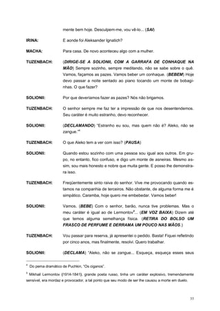 33
mente bem hoje. Desculpem-me, vou vê-lo... (SAI)
IRINA: E aonde foi Aleksander Ignatich?
MACHA: Para casa. De novo aconteceu algo com a mulher.
TUZENBACH: (DIRIGE-SE A SOLIONII, COM A GARRAFA DE CONHAQUE NA
MÃO) Sempre sozinho, sempre meditando, não se sabe sobre o quê.
Vamos, façamos as pazes. Vamos beber um conhaque. (BEBEM) Hoje
devo passar a noite sentado ao piano tocando um monte de bobagi-
nhas. O que fazer?
SOLIONII: Por que deveríamos fazer as pazes? Nós não brigamos.
TUZENBACH: O senhor sempre me faz ter a impressão de que nos desentendemos.
Seu caráter é muito estranho, devo reconhecer.
SOLIONII: (DECLAMANDO) “Estranho eu sou, mas quem não é? Aleko, não se
zangue.”4
TUZENBACH: O que Aleko tem a ver com isso? (PAUSA)
SOLIONII: Quando estou sozinho com uma pessoa sou igual aos outros. Em gru-
po, no entanto, fico confuso, e digo um monte de asneiras. Mesmo as-
sim, sou mais honesto e nobre que muita gente. E posso lhe demonstra-
ra isso.
TUZENBACH: Freqüentemente sinto raiva do senhor. Vive me provocando quando es-
tamos na companhia de terceiros. Não obstante, de alguma forma me é
simpático. Caramba, hoje quero me embebedar. Vamos beber!
SOLIONII: Vamos. (BEBE) Com o senhor, barão, nunca tive problemas. Mas o
meu caráter é igual ao de Lermontov5
... (EM VOZ BAIXA) Dizem até
que temos alguma semelhança física. (RETIRA DO BOLSO UM
FRASCO DE PERFUME E DERRAMA UM POUCO NAS MÃOS.)
TUZENBACH: Vou passar para reserva, já apresentei o pedido. Basta! Fiquei refletindo
por cinco anos, mas finalmente, resolvi. Quero trabalhar.
SOLIONII: (DECLAMA) “Aleko, não se zangue... Esqueça, esqueça esses seus
4
Do pema dramático de Puchkin, “Os ciganos”.
5
Mikhail Lermontov (1914-1841), grande poeta russo, tinha um caráter explosivo, tremendamente
sensível, era mordaz e provocador, a tal ponto que seu modo de ser lhe causou a morte em duelo.
 