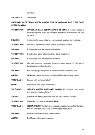 34
sonhos...”
TUZENBACH: Trabalharei.
ENQUANTO ELES FALAM, ENTRA ANDREI COM UM LIVRO NA MÃO E SENTA-SE
PERTO DA VELA.
TCHEBUTIKIN: (ENTRA NA SALA ACOMPANHADO DE IRINA) E fomos tratados à
moda caucasiana. Sopa de cebolas e assado de tchekhartina, um tipo
de carne.
SOLIONII: A tcheremcha nunca foi carne, é um vegetal, parecido com a cebola.
TCHEBUTIKIN: Querido, a tchekhartina não é cebola, é carne de cordeiro.
SOLIONII: E eu lhe digo, que a tcheremcha é cebola.
TCHEBUTIKIN: E eu lhe digo que é a tchekhartina é carne de cordeiro.
SOLIONII: E eu lhe digo, que a tcheremcha é cebola.
TCHEBUTIKIN: Ora, por que essa discussão! O senhor nunca esteve no Cáucaso e
tampouco comeu tchekhartina.
SOLIONII: Não comi porque não gosto. A tcheremcha tem o cheiro do alho.
ANDREI: (SUPLICA) Basta, senhores, por favor! Pelo amor de Deus, basta!
TUZENBACH: Quando vêm os mascarados?
IRINA: Chegam às nove. Logo estarão aqui.
TUZENBACH: (ABRAÇA ANDREI, ENQUANTO CANTA) “Ah, alpendre, meu alpen-
dre, alpendre novo em folha...”
ANDREI: (DANÇA E CANTA) “Alpendre novo em folha, feito de carvalho...”
TCHEBUTIKIN: (DANÇA) “Com treliça!” (TODOS RIEM)
TUZENBACH: (BEIJA ANDREI) Vamos beber à nossa amizade, Andriuchka! Irei para
Moscou junto com você, para a universidade, Andriuchka.
SOLIONII: Qual? Em Moscou há duas universidades.
ANDREI: Em Moscou há uma universidade.
 