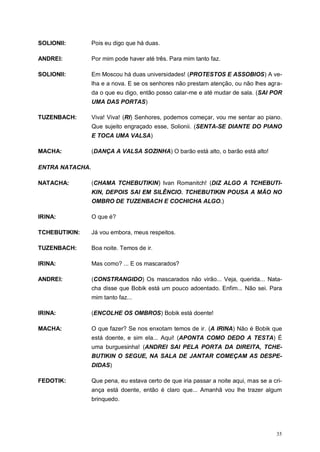 35
SOLIONII: Pois eu digo que há duas.
ANDREI: Por mim pode haver até três. Para mim tanto faz.
SOLIONII: Em Moscou há duas universidades! (PROTESTOS E ASSOBIOS) A ve-
lha e a nova. E se os senhores não prestam atenção, ou não lhes agra-
da o que eu digo, então posso calar-me e até mudar de sala. (SAI POR
UMA DAS PORTAS)
TUZENBACH: Viva! Viva! (RI) Senhores, podemos começar, vou me sentar ao piano.
Que sujeito engraçado esse, Solionii. (SENTA-SE DIANTE DO PIANO
E TOCA UMA VALSA)
MACHA: (DANÇA A VALSA SOZINHA) O barão está alto, o barão está alto!
ENTRA NATACHA.
NATACHA: (CHAMA TCHEBUTIKIN) Ivan Romanitch! (DIZ ALGO A TCHEBUTI-
KIN, DEPOIS SAI EM SILÊNCIO. TCHEBUTIKIN POUSA A MÃO NO
OMBRO DE TUZENBACH E COCHICHA ALGO.)
IRINA: O que é?
TCHEBUTIKIN: Já vou embora, meus respeitos.
TUZENBACH: Boa noite. Temos de ir.
IRINA: Mas como? ... E os mascarados?
ANDREI: (CONSTRANGIDO) Os mascarados não virão... Veja, querida... Nata-
cha disse que Bobik está um pouco adoentado. Enfim... Não sei. Para
mim tanto faz...
IRINA: (ENCOLHE OS OMBROS) Bobik está doente!
MACHA: O que fazer? Se nos enxotam temos de ir. (A IRINA) Não é Bobik que
está doente, e sim ela... Aqui! (APONTA COMO DEDO A TESTA) É
uma burguesinha! (ANDREI SAI PELA PORTA DA DIREITA, TCHE-
BUTIKIN O SEGUE, NA SALA DE JANTAR COMEÇAM AS DESPE-
DIDAS)
FEDOTIK: Que pena, eu estava certo de que iria passar a noite aqui, mas se a cri-
ança está doente, então é claro que... Amanhã vou lhe trazer algum
brinquedo.
 