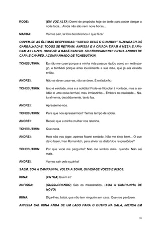 36
RODE: (EM VOZ ALTA) Dormi de propósito hoje de tarde para poder dançar a
noite toda... Ainda não são nem nove horas...
MACHA: Vamos sair, lá fora decidiremos o que fazer.
OUVEM-SE AS ÚLTIMAS DESPEDIDAS: “ADEUS! DEUS O GUARDE!” TUZENBACH DÁ
GARGALHADAS. TODOS SE RETIRAM. ANFISSA E A CRIADA TIRAM A MESA E APA-
GAM AS LUZES. OUVE-SE A BABÁ CANTAR. SILENCIOSAMENTE ENTRA ANDREI DE
CAPA E CHAPÉU, ACOMPANHADO DE TCHEBUTIKIN.
TCHEBUTIKIN: Eu não me casei porque a minha vida passou rápido como um relâmpa-
go, e também porque amei loucamente a sua mãe, que já era casada
então.
ANDREI: Não se deve casar-se, não se deve. É enfadonho.
TCHEBUTIKIN: Isso é verdade, mas e a solidão! Pode-se filosofar à vontade, mas a so-
lidão é uma coisa terrível, meu irmãozinho... Embora na realidade... Na-
turalmente, decididamente, tanto faz.
ANDREI: Apressemo-nos.
TCHEBUTIKIN: Para que nos apressarmos? Temos tempo de sobra.
ANDREI: Receio que a minha mulher nos retenha.
TCHEBUTIKIN: Que nada.
ANDREI: Hoje não vou jogar, apenas ficarei sentado. Não me sinto bem... O que
devo fazer, Ivan Romanitch, para aliviar os distúrbios respiratórios?
TCHEBUTIKIN: Por que você me pergunta? Não me lembro mais, querido. Não sei
mais.
ANDREI: Vamos sair pela cozinha!
SAEM. SOA A CAMPAINHA, VOLTA A SOAR, OUVEM-SE VOZES E RISOS.
IRINA: (ENTRA) Quem é?
ANFISSA: (SUSSURRANDO) São os mascarados. (SOA A CAMPAINHA DE
NOVO)
IRINA: Diga-lhes, babá, que não tem ninguém em casa. Que nos perdoem.
ANFISSA SAI. IRINA ANDA DE UM LADO PARA O OUTRO NA SALA, IMERSA EM
 