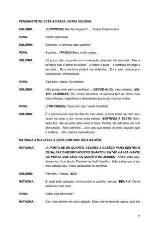 37
PENSAMENTOS; ESTÁ AGITADA. ENTRA SOLIONII.
SOLIONII: (SURPRESO) Não há ninguém? .... Aonde foram todos?
IRINA: Foram para casa.
SOLIONII: Estranho. A senhora está sozinha?
IRINA: Sozinha... (PAUSA) Bem, então adeus.
SOLIONII: Há pouco não me portei com moderação, devia ter tido mais tato. Mas a
senhora não é como os outros – é nobre e pura – a senhora enxerga a
verdade... Só a senhora poderá me entender... Eu a amo, amo-a pro-
fundamente, infinitamente.
IRINA: Está bem, adeus. Vá embora.
SOLIONII: Não posso viver sem a senhora!... (SEGUE-A) Oh, meu encanto. (EN-
TRE LÁGRIMAS) Oh, minha felicidade. A senhora tem os olhos mais
maravilhosos, magníficos e fascinantes que eu já vi numa mulher.
IRINA: (COM FRIEZA) Pare com isso, Vasilii Vasilitch!
SOLIONII: É a primeira vez que lhe falo do meu amor, e sinto como se nem esti-
vesse na terra, e sim numa outra estrela. (ESFREGA A TESTA) Bem,
tanto faz, não se pode obter amor à força. Porém não admitirei um rival
afortunado... Não admitirei... Juro pelo que existe de mais sagrado que
o matarei.... Oh, criatura maravilhosa!...
NATACHA ATRAVESSA A CENA COM UMA VELA NA MÃO.
NATACHA: (À PORTA DE UM QUARTO, ASSOMA A CABEÇA PARA DENTRO E
OLHA; FAZ O MESMO NOUTRO QUARTO E ENTÃO PASSA DIANTE
DA PORTA QUE LEVA AO QUARTO DO MARIDO) Andrei está aqui,
deixem-no ficar lendo. Perdoe-me Vailii Vasilitch. Não sabia que o se-
nhor estava aqui. Estou passeando de penhoar.
SOLIONII: Por mim... Adeus. (SAI)
NATACHA: E você está cansada, minha pobre e querida menina (BEIJA-A) Devia
deitar-se mais cedo.
IRINA: Bobik está dormindo?
NATACHA: Sim, mas dorme um sono agitado. Estou me lembrando agora, quis lhe
 